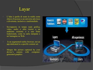 Layar


L’idea è quella di usare la realtà come
chiave d’accesso a un universo più ricco
e divertente, inclusivo e multimediale.



Sovrapporre in tempo reale grafica,
video, audio e altre risorse a un
ambiente esistente o a una fonte
tradizionale, come la carta stampata o
un’immagine su Web.



Is an augmented reality browser, not an
app dedicated to a specific content set.



Merges the picture captured by your
device’s camera with computergenerated graphics

 