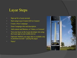 Layar Steps
•

Sign up for a Layar account

•

Start using Layar Creator (GO to Creator)

•

Create a New Campaign

•

Enter Campaign title and description

•

Add content and Buttons, or Videos, or Carousel

•

Test your layer on the Layar developer site using
the Layar app in your mobile device

•

Optional: Publish your page (this is available only
to premium account + paying the page)

•

Enjoy!

 