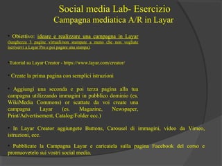 Social media Lab- Esercizio
Campagna mediatica A/R in Layar
• Obiettivo: ideare e realizzare una campagna in Layar
(lunghezza 3 pagine virtuali/non stampate a meno che non vogliate
iscrivervi a Layar Pro e poi pagare una stampa).

•Tutorial su Layar Creator - https://www.layar.com/creator/

• Create la prima pagina con semplici istruzioni
• Aggiungi una seconda e poi terza pagina alla tua
campagna utilizzando immagini in pubblico dominio (es.
WikiMedia Commons) or scattate da voi create una
campagna
Layar
(es.
Magazine,
Newspaper,
Print/Advertisement, Catalog/Folder ecc.)
• In Layar Creator aggiungete Buttons, Carousel di immagini, video da Vimeo,
istruzioni, ecc.
• Pubblicate la Campagna Layar e caricatela sulla pagina Facebook del corso e
promuovetelo sui vostri social media.

 