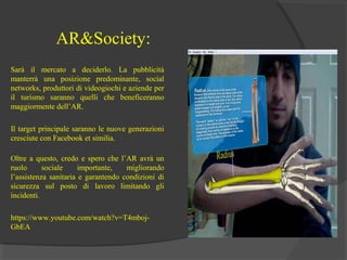 AR&Society:
Sarà il mercato a deciderlo. La pubblicità
manterrà una posizione predominante, social
networks, produttori di videogiochi e aziende per
il turismo saranno quelli che beneficeranno
maggiormente dell’AR.
Il target principale saranno le nuove generazioni
cresciute con Facebook et similia.
Oltre a questo, credo e spero che l’AR avrà un
ruolo
sociale
importante,
migliorando
l’assistenza sanitaria e garantendo condizioni di
sicurezza sul posto di lavoro limitando gli
incidenti.
https://www.youtube.com/watch?v=T4mbojGbEA

 
