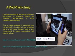 AR&Marketing:
La realtà aumentata ha portato una ventata di
innovazione e tecnologia virtuale nel
panorama
dell'advertising
e
della
comunicazione aziendale.
Con la realtà aumentata il marketing non
convenzionale si avvarrà di uno strumento
nuovo e di grosso impatto emotivo che
rivoluzionerà la piatta presentazione dei
prodotti sul web.

https://www.youtube.com/watch?v=KRA0SZhKNyo

http://www.wired.com/autopia/2013/09/volkswagen-xl1-ar-repair/

 