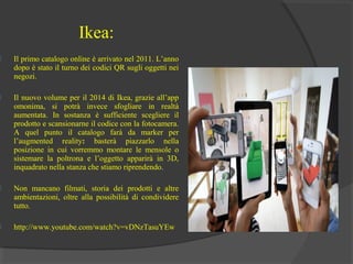Ikea:



Il primo catalogo online è arrivato nel 2011. L’anno
dopo è stato il turno dei codici QR sugli oggetti nei
negozi.



Il nuovo volume per il 2014 di Ikea, grazie all’app
omonima, si potrà invece sfogliare in realtà
aumentata. In sostanza è sufficiente scegliere il
prodotto e scansionarne il codice con la fotocamera.
A quel punto il catalogo farà da marker per
l’augmented reality: basterà piazzarlo nella
posizione in cui vorremmo montare le mensole o
sistemare la poltrona e l’oggetto apparirà in 3D,
inquadrato nella stanza che stiamo riprendendo.



Non mancano filmati, storia dei prodotti e altre
ambientazioni, oltre alla possibilità di condividere
tutto.



http://www.youtube.com/watch?v=vDNzTasuYEw

 