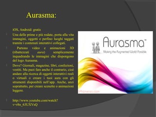 Aurasma:








iOS, Android: gratis
Una delle prime e più rodate, porta alla vita
immagini, oggetti e perfino luoghi taggati
tramite i contenuti interattivi collegati.
Partono video e animazioni 3D
(ribattezzati
aura)
semplicemente
inquadrando le immagini che dispongono
del logo Aurasma.
Dove? Giornali, magazine, libri, confezioni,
vestiti. Ma puoi fare anche il contrario, cioè
andare alla ricerca di oggetti interattivi reali
o virtuali o creare i tuoi aura con gli
strumenti disponibili nell’app. Anche, anzi
soprattutto, per creare scenette o animazioni
leggere.
http://www.youtube.com/watch?
v=r8n_63UXVsQ

 