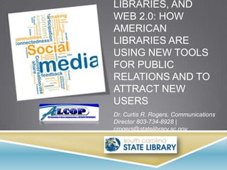 LIBRARIES, AND
WEB 2.0: HOW
AMERICAN
LIBRARIES ARE
USING NEW TOOLS
FOR PUBLIC
RELATIONS AND TO
ATTRACT NEW
USERS
Dr. Curtis R. Rogers, Communications
Director 803-734-8928 |
crogers@statelibrary.sc.gov
 