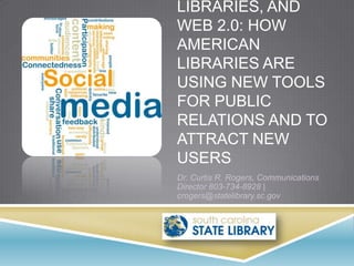LIBRARIES, AND
WEB 2.0: HOW
AMERICAN
LIBRARIES ARE
USING NEW TOOLS
FOR PUBLIC
RELATIONS AND TO
ATTRACT NEW
USERS
Dr. Curtis R. Rogers, Communications
Director 803-734-8928 |
crogers@statelibrary.sc.gov
 