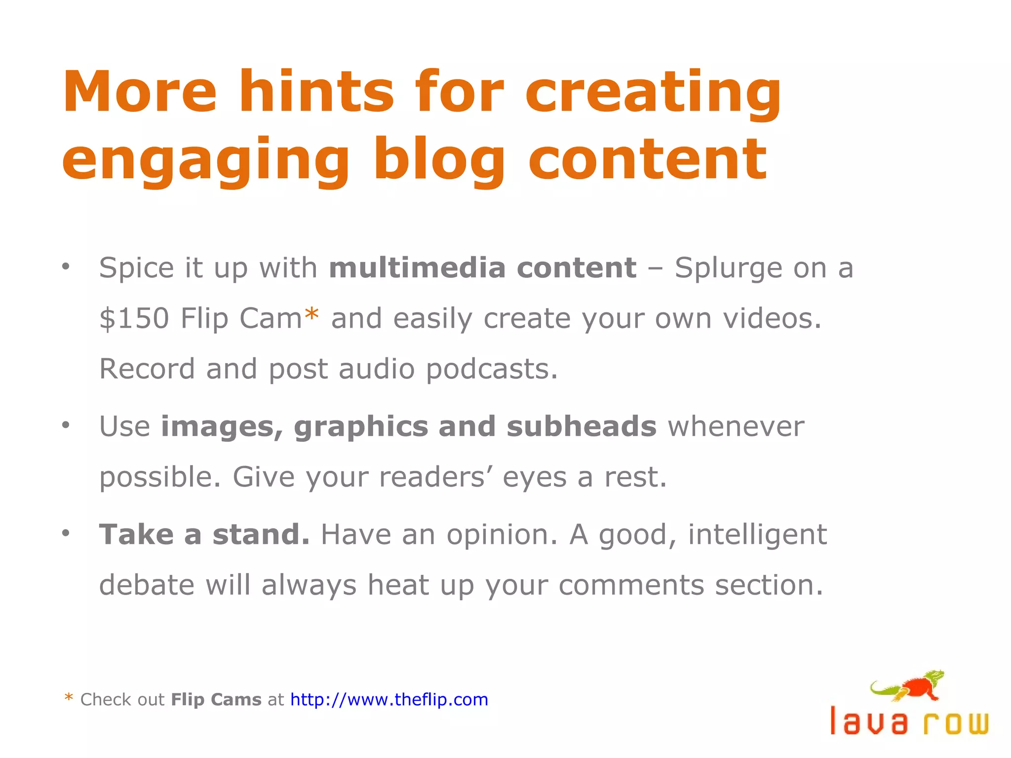 More hints for creating engaging blog content Spice it up with  multimedia content  – Splurge on a $150 Flip Cam *  and easily create your own videos. Record and post audio podcasts. Use  images, graphics and subheads  whenever possible. Give your readers’ eyes a rest. Take a stand.  Have an opinion. A good, intelligent debate will always heat up your comments section. *  Check out  Flip Cams  at  http://www.theflip.com 