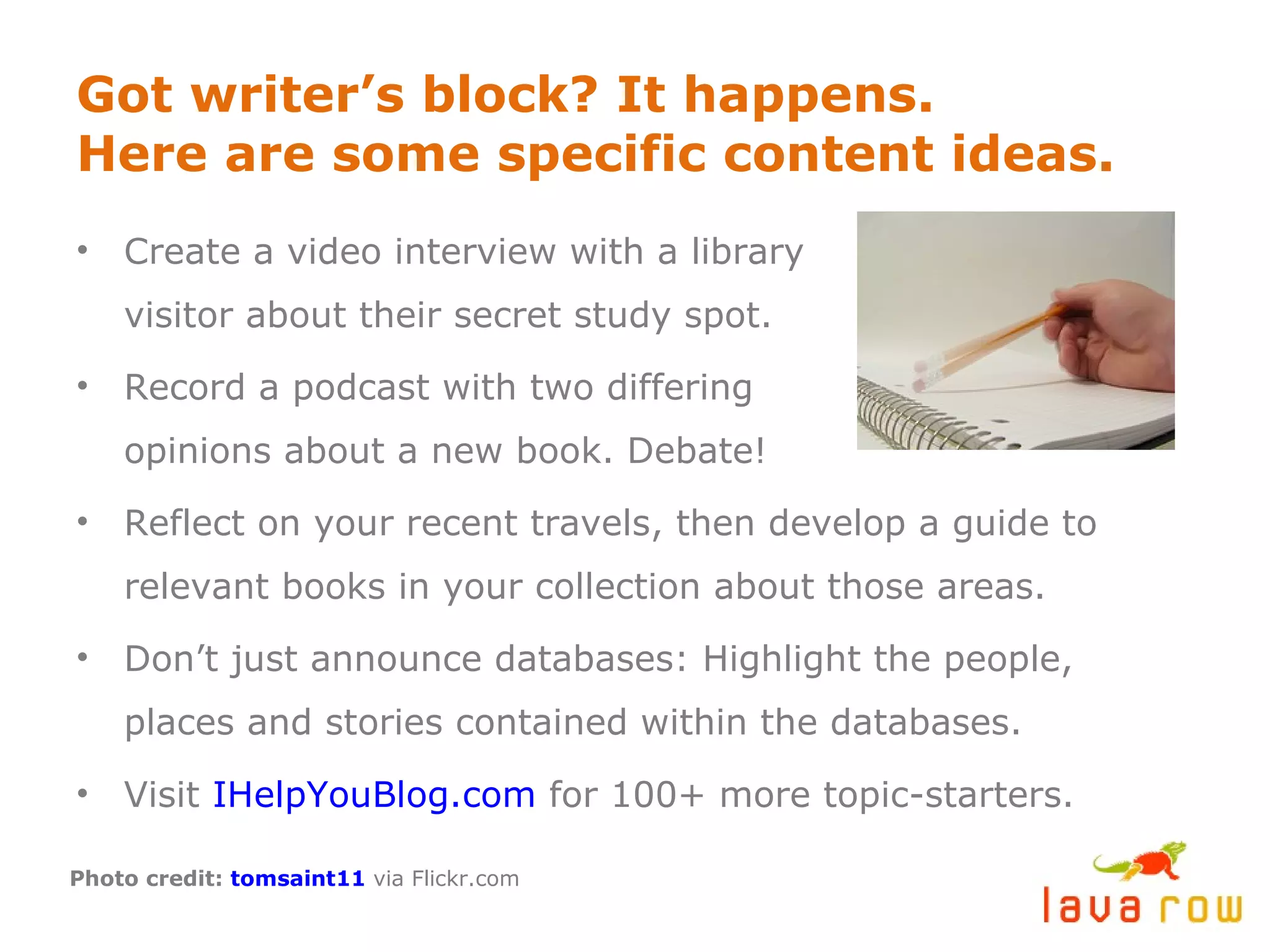 Got writer’s block? It happens. Here are some specific content ideas. Create a video interview with a library visitor about their secret study spot. Record a podcast with two differing opinions about a new book. Debate! Reflect on your recent travels, then develop a guide to relevant books in your collection about those areas. Don’t just announce databases: Highlight the people, places and stories contained within the databases. Visit  IHelpYouBlog.com  for 100+ more topic-starters. Photo credit:  tomsaint11  via Flickr.com 
