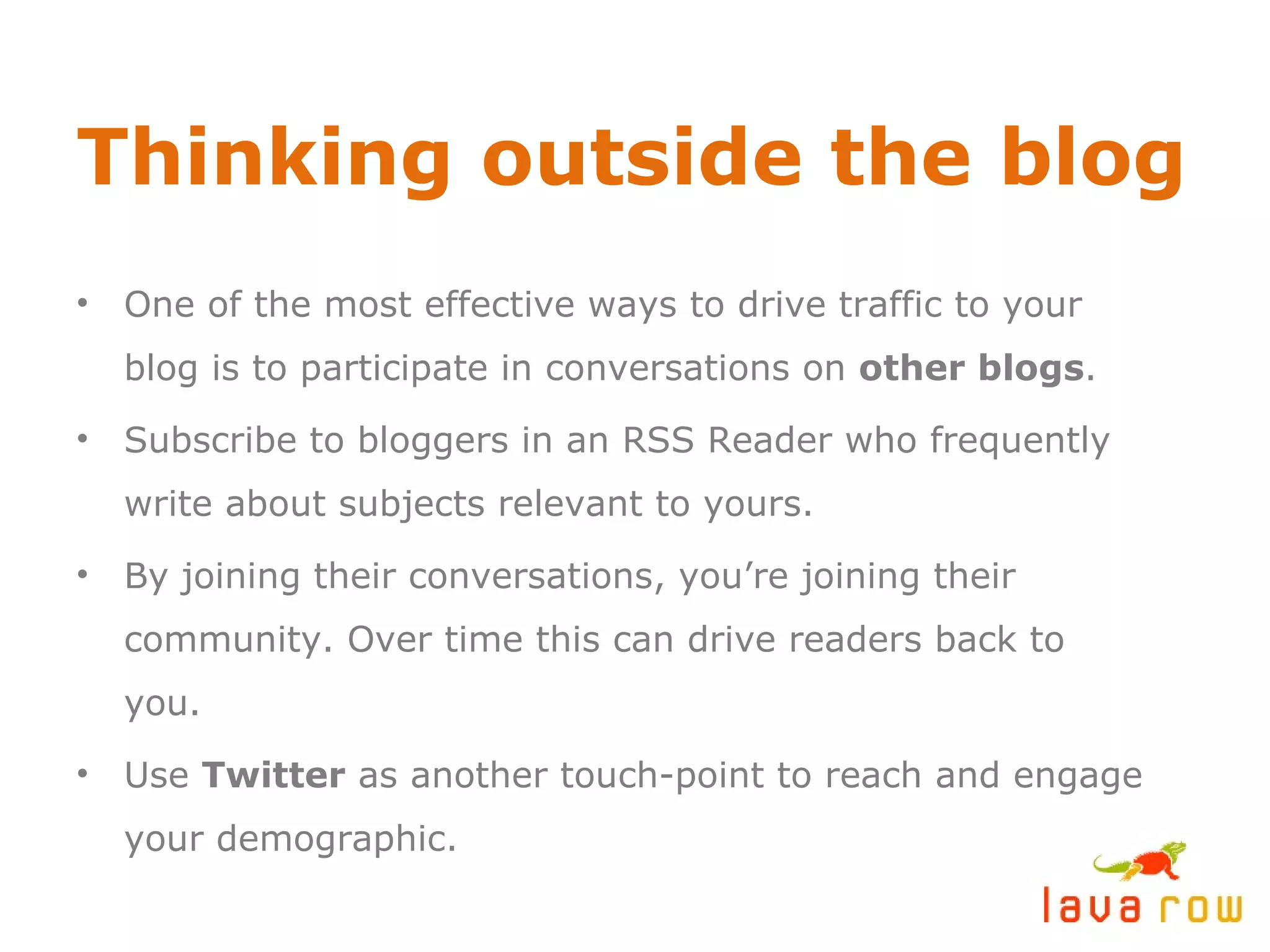Thinking outside the blog One of the most effective ways to drive traffic to your blog is to participate in conversations on  other blogs . Subscribe to bloggers in an RSS Reader who frequently write about subjects relevant to yours. By joining their conversations, you’re joining their community. Over time this can drive readers back to you. Use  Twitter  as another touch-point to reach and engage your demographic. 