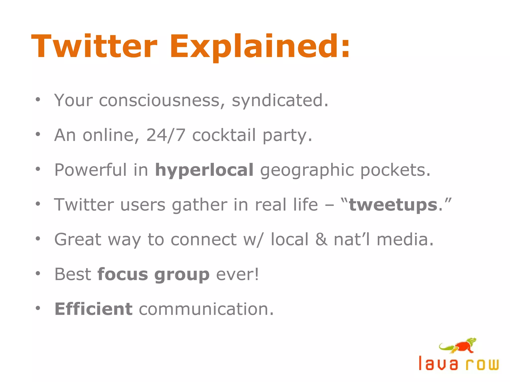 Twitter Explained: Your consciousness, syndicated. An online, 24/7 cocktail party. Powerful in  hyperlocal  geographic pockets. Twitter users gather in real life – “ tweetups .” Great way to connect w/ local & nat’l media. Best  focus group  ever! Efficient  communication. 