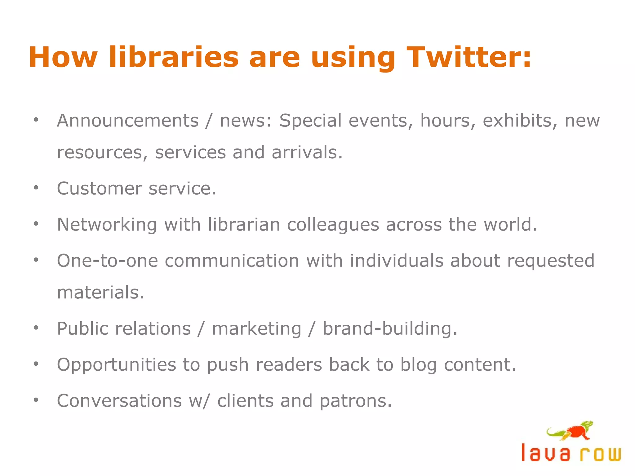 How libraries are using Twitter: Announcements / news: Special events, hours, exhibits, new resources, services and arrivals. Customer service. Networking with librarian colleagues across the world. One-to-one communication with individuals about requested materials. Public relations / marketing / brand-building. Opportunities to push readers back to blog content. Conversations w/ clients and patrons. 