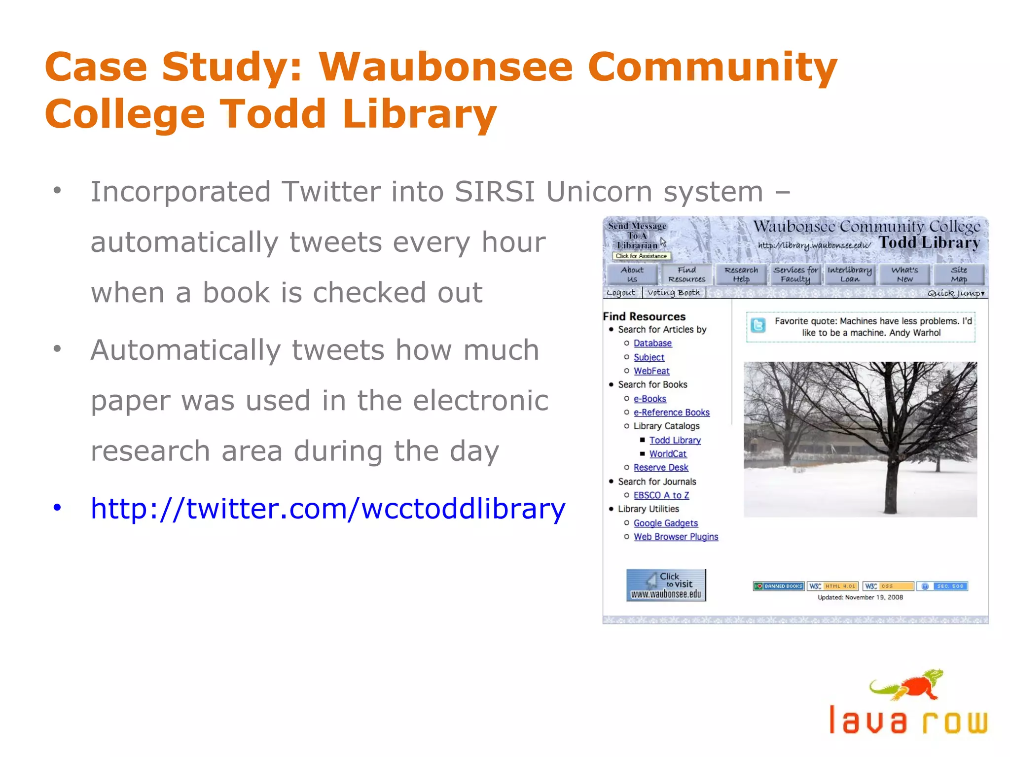Case Study: Waubonsee Community College Todd Library Incorporated Twitter into SIRSI Unicorn system – automatically tweets every hour when a book is checked out Automatically tweets how much paper was used in the electronic research area during the day http://twitter.com/wcctoddlibrary 