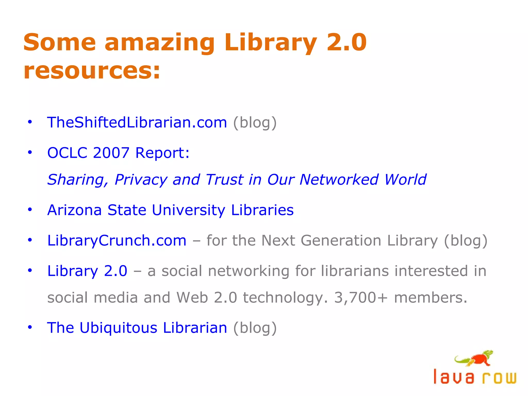 Some amazing Library 2.0 resources: TheShiftedLibrarian.com  (blog) OCLC 2007 Report:  Sharing, Privacy and Trust in Our Networked World Arizona State University Libraries LibraryCrunch.com  – for the Next Generation Library (blog) Library 2.0  – a social networking for librarians interested in social media and Web 2.0 technology. 3,700+ members. The Ubiquitous Librarian  (blog) 