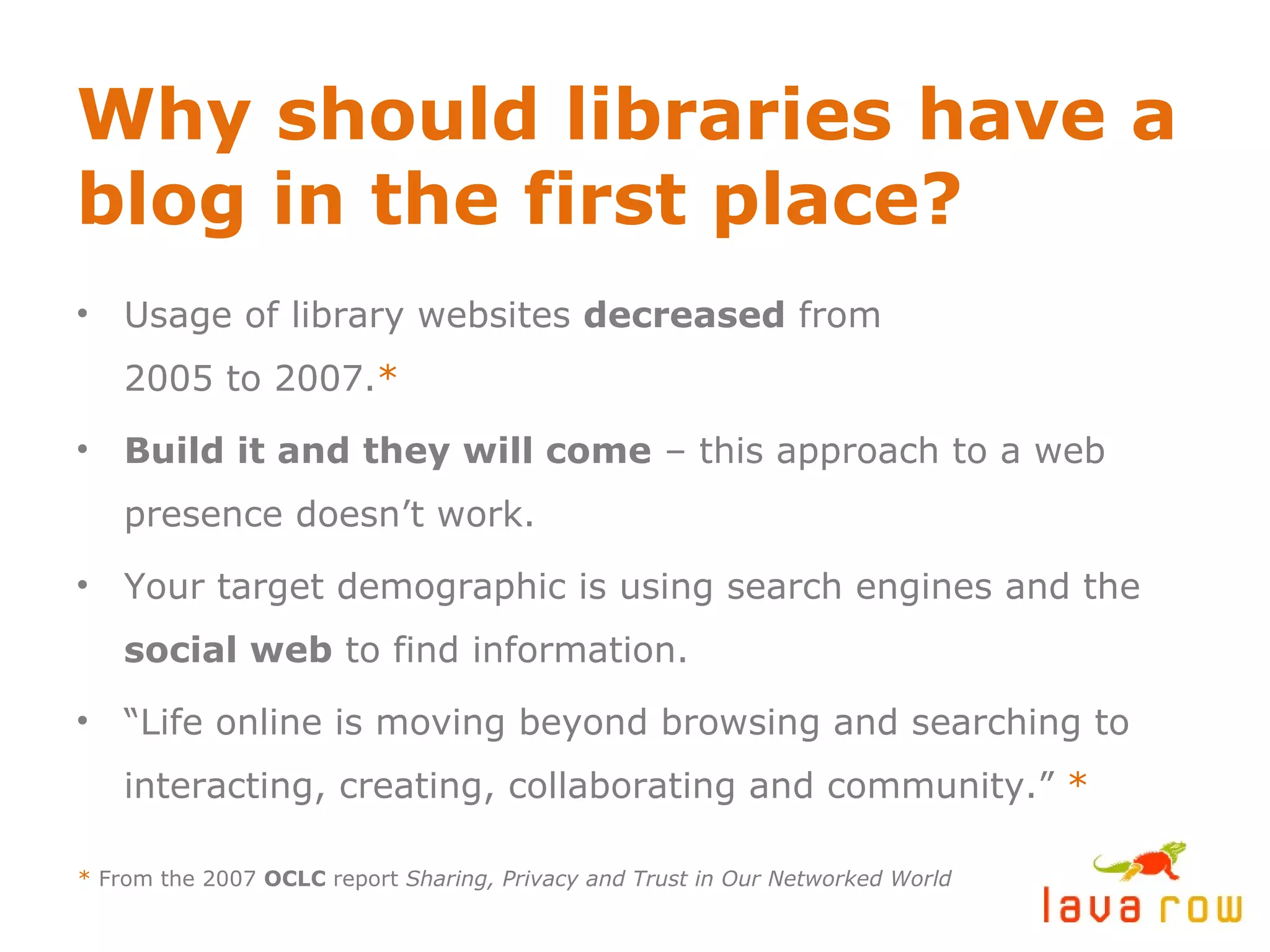 Why should libraries have a blog in the first place? Usage of library websites  decreased  from 2005 to 2007. * Build it and they will come  – this approach to a web presence doesn’t work. Your target demographic is using search engines and the  social web  to find information. “ Life online is moving beyond browsing and searching to interacting, creating, collaborating and community.”  * *  From the 2007  OCLC  report  Sharing, Privacy and Trust in Our Networked World 