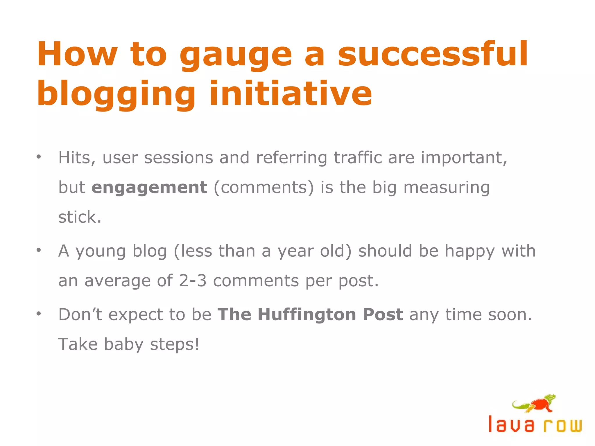 How to gauge a successful blogging initiative Hits, user sessions and referring traffic are important,  but  engagement  (comments) is the big measuring stick. A young blog (less than a year old) should be happy with an average of 2-3 comments per post. Don’t expect to be  The Huffington Post  any time soon. Take baby steps! 