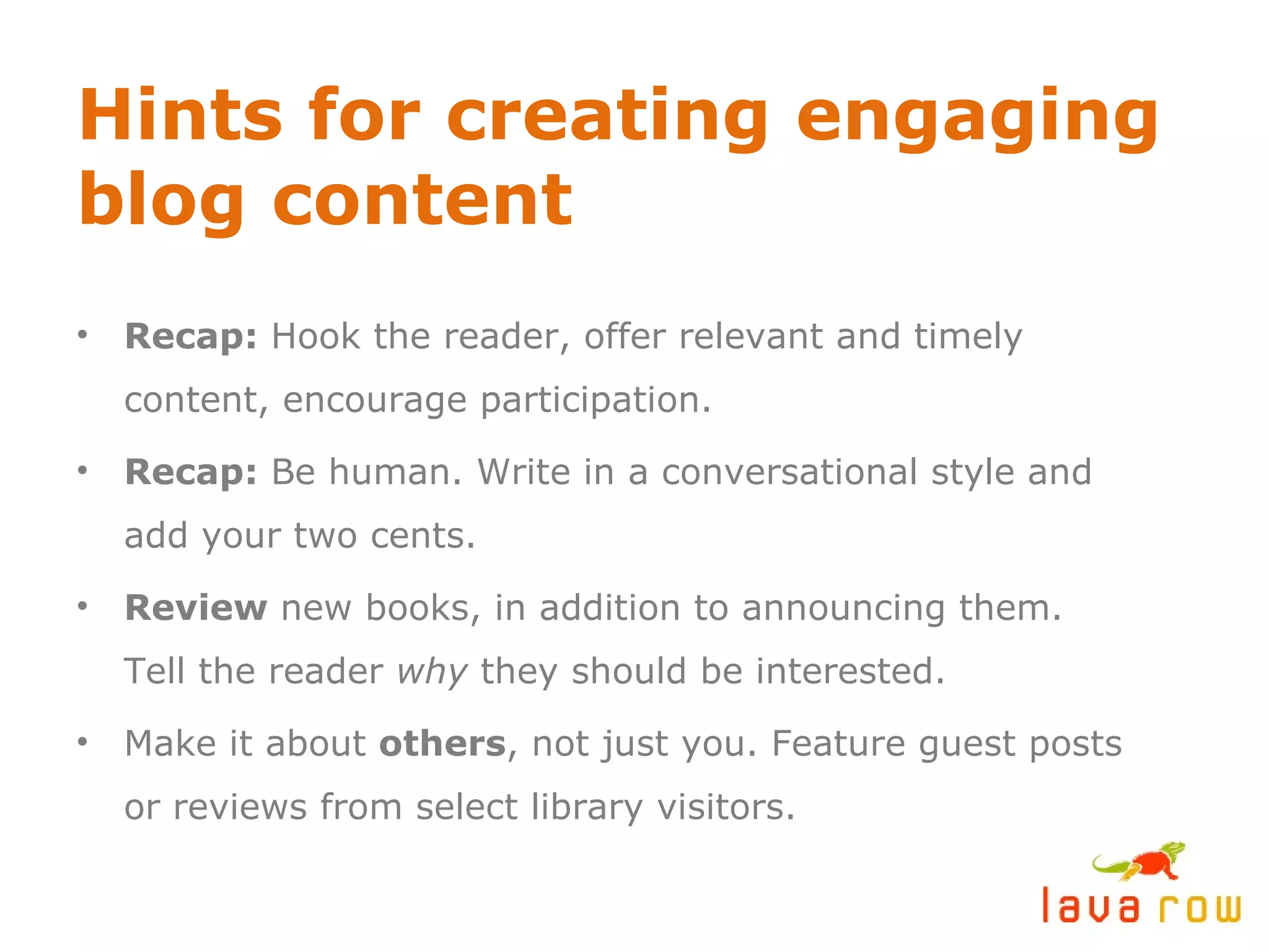 Hints for creating engaging blog content Recap:  Hook the reader, offer relevant and timely content, encourage participation. Recap:  Be human. Write in a conversational style and add your two cents. Review  new books, in addition to announcing them. Tell the reader  why  they should be interested. Make it about  others , not just you. Feature guest posts or reviews from select library visitors. 