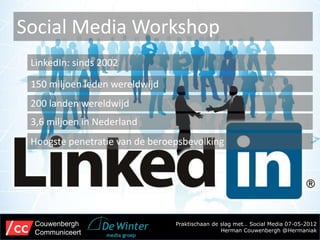 Social Media Workshop
 LinkedIn: sinds 2002

 150 miljoen leden wereldwijd
 200 landen wereldwijd
 3,6 miljoen in Nederland
 Hoogste penetratie van de beroepsbevolking




 Couwenbergh                    Praktischaan de slag met… Social Media 07-05-2012
 Communiceert                                   Herman Couwenbergh @Hermaniak
 