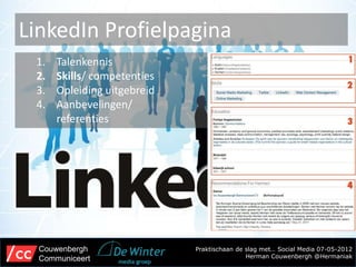 LinkedIn Profielpagina
 1.   Talenkennis
 2.   Skills/ competenties
 3.   Opleiding uitgebreid
 4.   Aanbevelingen/
      referenties




  Couwenbergh                Praktischaan de slag met… Social Media 07-05-2012
  Communiceert                               Herman Couwenbergh @Hermaniak
 