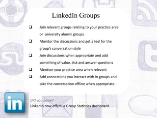LinkedIn Groups
    Join relevant groups relating to your practice area
     or university alumni groups
    Monitor the discussions and get a feel for the
     group’s conversation style
    Join discussions when appropriate and add
     something of value. Ask and answer questions
    Mention your practice area when relevant
    Add connections you interact with in groups and
     take the conversation offline when appropriate.



Did you know?
LinkedIn now offers a Group Statistics dashboard.
 