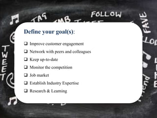 Define your goal(s):
 Improve customer engagement
 Network with peers and colleagues
 Keep up-to-date
 Monitor the competition
 Job market
 Establish Industry Expertise
 Research & Learning
 