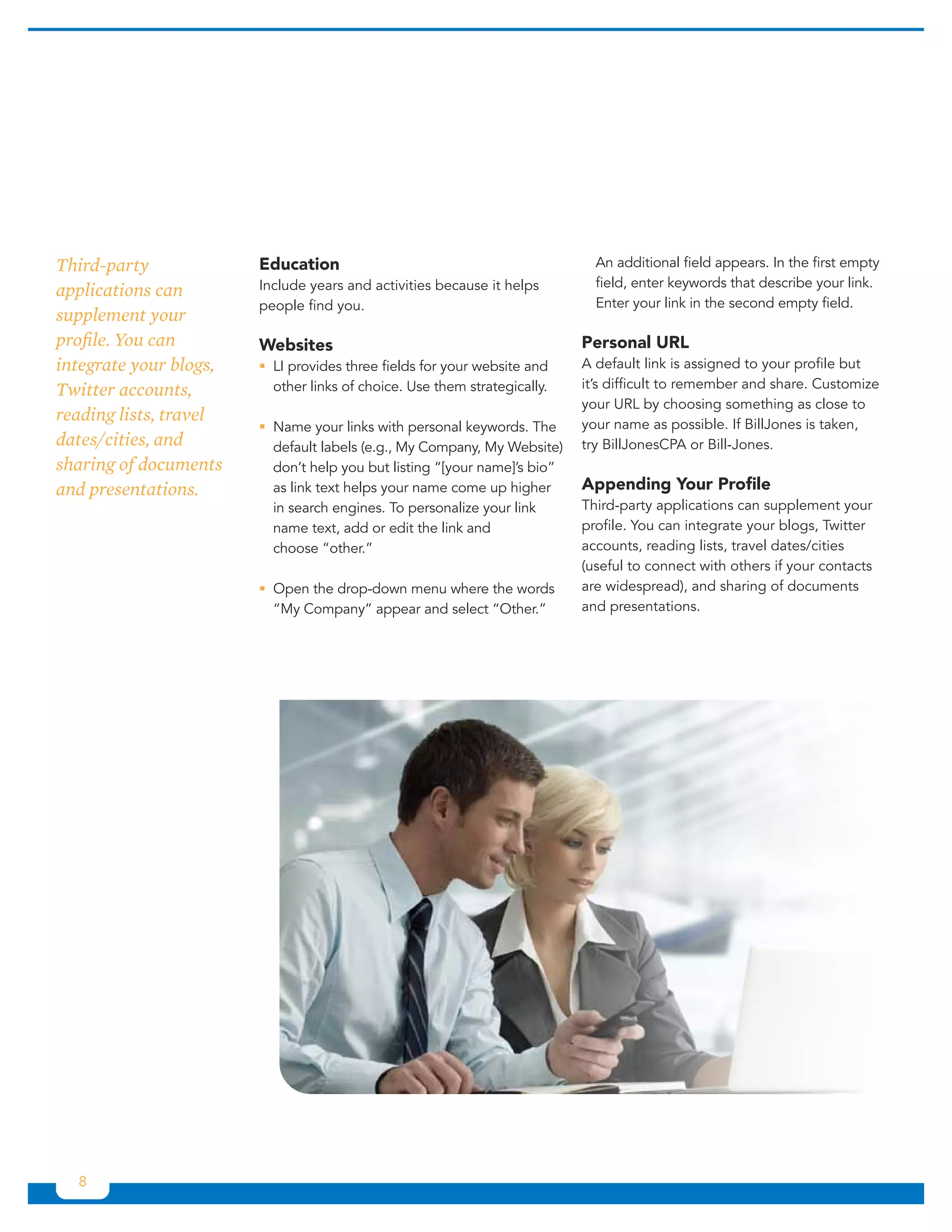 Third-party             Education                                            An additional field appears. In the first empty
                        Include years and activities because it helps        field, enter keywords that describe your link.
applications can
                        people find you.                                     Enter your link in the second empty field.
supplement your
profile. You can        Websites                                           Personal URL
integrate your blogs,   ƒƒ provides three fields for your website and
                          LI                                               A default link is assigned to your profile but
Twitter accounts,         other links of choice. Use them strategically.   it’s difficult to remember and share. Customize
                                                                           your URL by choosing something as close to
reading lists, travel                                                      your name as possible. If BillJones is taken,
                        ƒƒName your links with personal keywords. The
dates/cities, and         default labels (e.g., My Company, My Website)    try BillJonesCPA or Bill-Jones.
sharing of documents      don’t help you but listing “[your name]’s bio”
and presentations.        as link text helps your name come up higher      Appending Your Profile
                          in search engines. To personalize your link      Third-party applications can supplement your
                          name text, add or edit the link and              profile. You can integrate your blogs, Twitter
                          choose “other.”                                  accounts, reading lists, travel dates/cities
                                                                           (useful to connect with others if your contacts
                        ƒƒOpen the drop-down menu where the words          are widespread), and sharing of documents
                          “My Company” appear and select “Other.”          and presentations.




  8
 