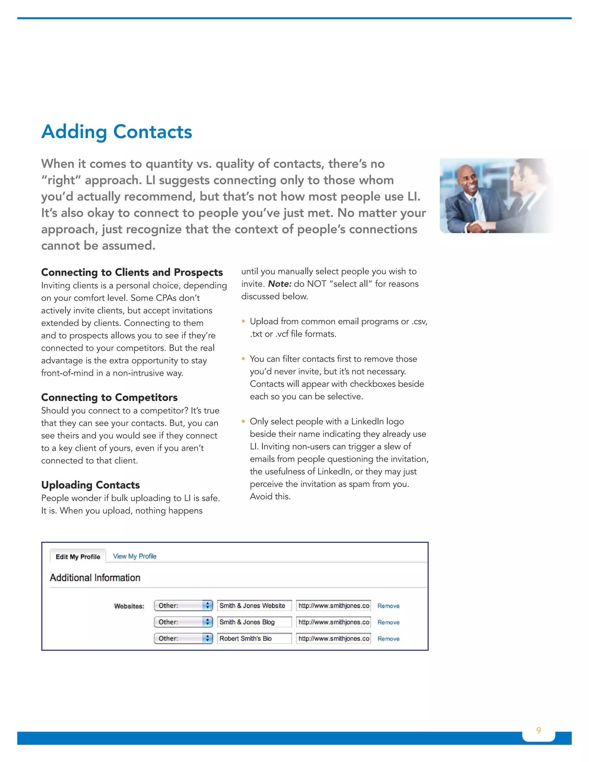 Adding	Contacts
When	it	comes	to	quantity	vs.	quality	of	contacts,	there’s	no	
“right”	approach.	LI	suggests	connecting	only	to	those	whom	
you’d	actually	recommend,	but	that’s	not	how	most	people	use	LI.	
It’s	also	okay	to	connect	to	people	you’ve	just	met.	No	matter	your	
approach,	just	recognize	that	the	context	of	people’s	connections	
cannot	be	assumed.	

Connecting to Clients and Prospects                until you manually select people you wish to
Inviting clients is a personal choice, depending   invite. Note: do NOT “select all” for reasons
on your comfort level. Some CPAs don’t             discussed below.
actively invite clients, but accept invitations
extended by clients. Connecting to them            ƒƒUpload from common email programs or .csv,
and to prospects allows you to see if they’re        .txt or .vcf file formats.
connected to your competitors. But the real
advantage is the extra opportunity to stay         ƒƒ can filter contacts first to remove those
                                                     You
front-of-mind in a non-intrusive way.                you’d never invite, but it’s not necessary.
                                                     Contacts will appear with checkboxes beside
Connecting to Competitors                            each so you can be selective.
Should you connect to a competitor? It’s true
that they can see your contacts. But, you can      ƒƒOnly select people with a LinkedIn logo
see theirs and you would see if they connect         beside their name indicating they already use
to a key client of yours, even if you aren’t         LI. Inviting non-users can trigger a slew of
connected to that client.                            emails from people questioning the invitation,
                                                     the usefulness of LinkedIn, or they may just
Uploading Contacts                                   perceive the invitation as spam from you.
People wonder if bulk uploading to LI is safe.       Avoid this.
It is. When you upload, nothing happens




                                                                                                      9
 