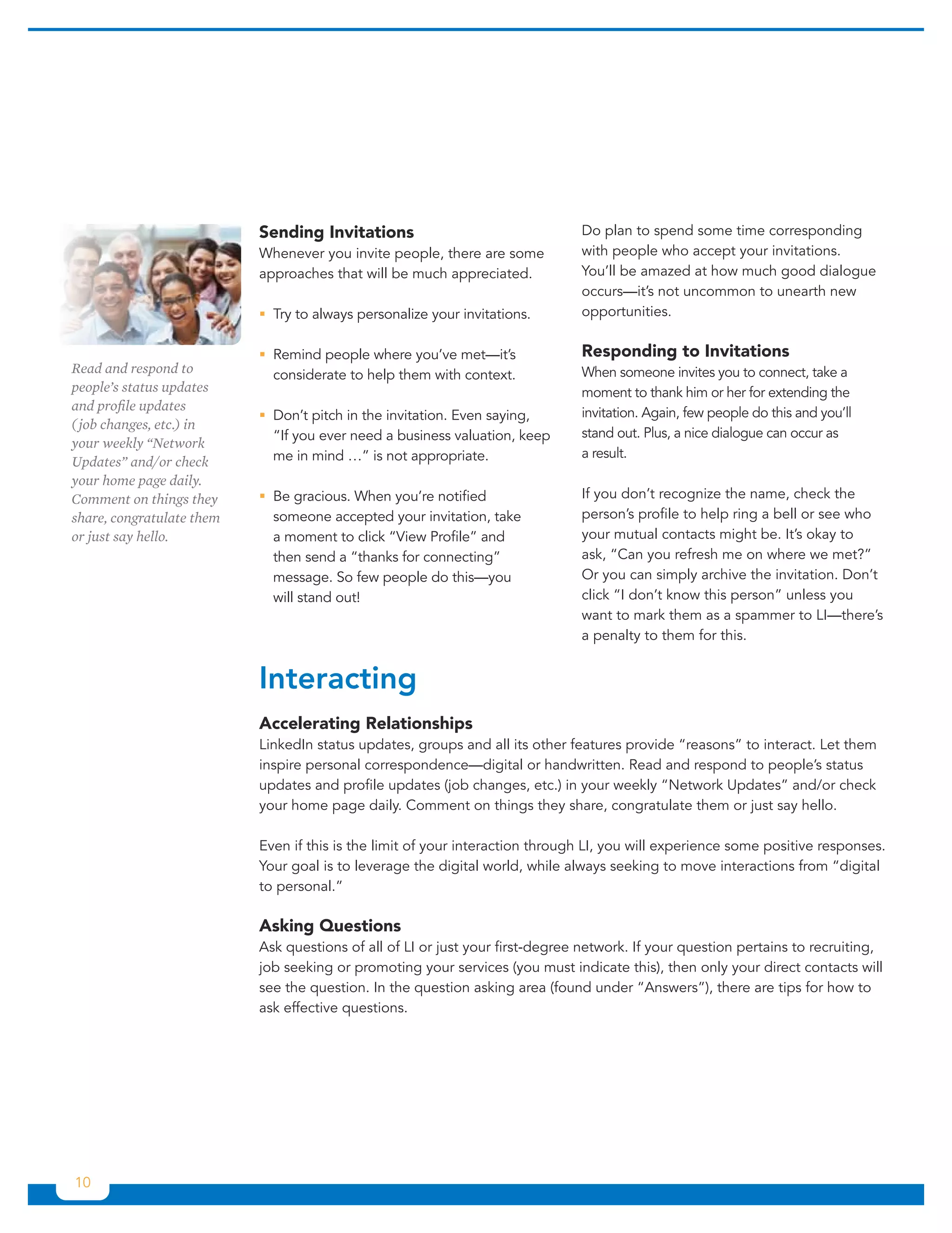 Sending Invitations                                 Do plan to spend some time corresponding
                           Whenever you invite people, there are some          with people who accept your invitations.
                           approaches that will be much appreciated.           You’ll be amazed at how much good dialogue
                                                                               occurs—it’s not uncommon to unearth new
                           ƒƒ to always personalize your invitations.
                             Try                                               opportunities.

                           ƒƒRemind people where you’ve met—it’s               Responding to Invitations
Read and respond to          considerate to help them with context.            When someone invites you to connect, take a
people’s status updates                                                        moment to thank him or her for extending the
and profile updates                                                            invitation. Again, few people do this and you’ll
                           ƒƒDon’t pitch in the invitation. Even saying,
( job changes, etc.) in
                             “If you ever need a business valuation, keep      stand out. Plus, a nice dialogue can occur as
your weekly “Network
                             me in mind …” is not appropriate.                 a result.
Updates” and/or check
your home page daily.
Comment on things they     ƒƒ gracious. When you’re notified
                             Be                                                If you don’t recognize the name, check the
share, congratulate them     someone accepted your invitation, take            person’s profile to help ring a bell or see who
or just say hello.           a moment to click “View Profile” and              your mutual contacts might be. It’s okay to
                             then send a “thanks for connecting”               ask, “Can you refresh me on where we met?”
                             message. So few people do this—you                Or you can simply archive the invitation. Don’t
                             will stand out!                                   click “I don’t know this person” unless you
                                                                               want to mark them as a spammer to LI—there’s
                                                                               a penalty to them for this.


                           Interacting
                           Accelerating Relationships
                           LinkedIn status updates, groups and all its other features provide “reasons” to interact. Let them
                           inspire personal correspondence—digital or handwritten. Read and respond to people’s status
                           updates and profile updates (job changes, etc.) in your weekly “Network Updates” and/or check
                           your home page daily. Comment on things they share, congratulate them or just say hello.

                           Even if this is the limit of your interaction through LI, you will experience some positive responses.
                           Your goal is to leverage the digital world, while always seeking to move interactions from “digital
                           to personal.”

                           Asking Questions
                           Ask questions of all of LI or just your first-degree network. If your question pertains to recruiting,
                           job seeking or promoting your services (you must indicate this), then only your direct contacts will
                           see the question. In the question asking area (found under “Answers”), there are tips for how to
                           ask effective questions.




10
 