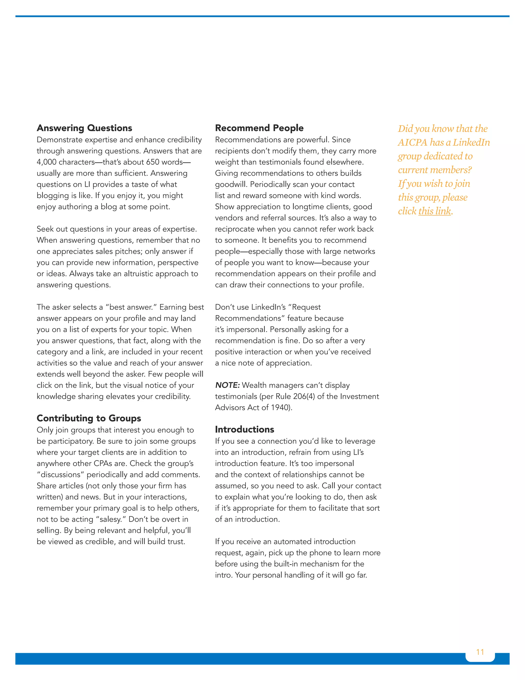 Answering Questions                                Recommend People                                       Did you know that the
Demonstrate expertise and enhance credibility      Recommendations are powerful. Since                    AICPA has a LinkedIn
through answering questions. Answers that are      recipients don’t modify them, they carry more
                                                                                                          group dedicated to
4,000 characters—that’s about 650 words—           weight than testimonials found elsewhere.
usually are more than sufficient. Answering        Giving recommendations to others builds                current members?
questions on LI provides a taste of what           goodwill. Periodically scan your contact               If you wish to join
blogging is like. If you enjoy it, you might       list and reward someone with kind words.               this group, please
enjoy authoring a blog at some point.              Show appreciation to longtime clients, good
                                                                                                          click this link.
                                                   vendors and referral sources. It’s also a way to
Seek out questions in your areas of expertise.     reciprocate when you cannot refer work back
When answering questions, remember that no         to someone. It benefits you to recommend
one appreciates sales pitches; only answer if      people—especially those with large networks
you can provide new information, perspective       of people you want to know—because your
or ideas. Always take an altruistic approach to    recommendation appears on their profile and
answering questions.                               can draw their connections to your profile.

The asker selects a “best answer.” Earning best    Don’t use LinkedIn’s “Request
answer appears on your profile and may land        Recommendations” feature because
you on a list of experts for your topic. When      it’s impersonal. Personally asking for a
you answer questions, that fact, along with the    recommendation is fine. Do so after a very
category and a link, are included in your recent   positive interaction or when you’ve received
activities so the value and reach of your answer   a nice note of appreciation.
extends well beyond the asker. Few people will
click on the link, but the visual notice of your   NOTE: Wealth managers can’t display
knowledge sharing elevates your credibility.       testimonials (per Rule 206(4) of the Investment
                                                   Advisors Act of 1940).
Contributing to Groups
Only join groups that interest you enough to       Introductions
be participatory. Be sure to join some groups      If you see a connection you’d like to leverage
where your target clients are in addition to       into an introduction, refrain from using LI’s
anywhere other CPAs are. Check the group’s         introduction feature. It’s too impersonal
“discussions” periodically and add comments.       and the context of relationships cannot be
Share articles (not only those your firm has       assumed, so you need to ask. Call your contact
written) and news. But in your interactions,       to explain what you’re looking to do, then ask
remember your primary goal is to help others,      if it’s appropriate for them to facilitate that sort
not to be acting “salesy.” Don’t be overt in       of an introduction.
selling. By being relevant and helpful, you’ll
be viewed as credible, and will build trust.       If you receive an automated introduction
                                                   request, again, pick up the phone to learn more
                                                   before using the built-in mechanism for the
                                                   intro. Your personal handling of it will go far.




                                                                                                                           11
 