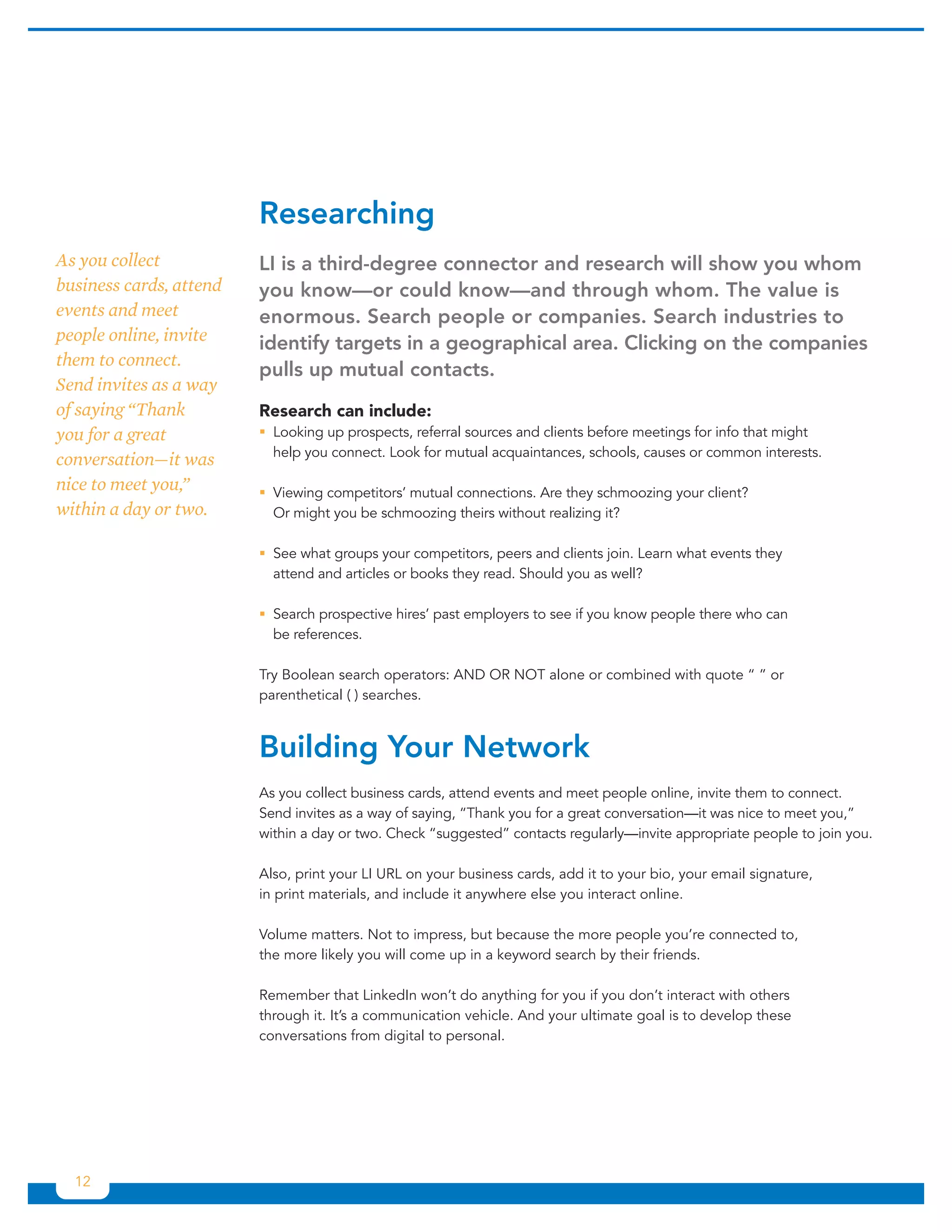 Researching	
As you collect           LI	is	a	third-degree	connector	and	research	will	show	you	whom	
business cards, attend   you	know—or	could	know—and	through	whom.	The	value	is	
events and meet          enormous.	Search	people	or	companies.	Search	industries	to	
people online, invite    identify	targets	in	a	geographical	area.	Clicking	on	the	companies	
them to connect.
                         pulls	up	mutual	contacts.	
Send invites as a way
of saying “Thank         Research can include:
you for a great          ƒƒLooking up prospects, referral sources and clients before meetings for info that might
                           help you connect. Look for mutual acquaintances, schools, causes or common interests.
conversation—it was
nice to meet you,”       ƒƒViewing competitors’ mutual connections. Are they schmoozing your client?
within a day or two.       Or might you be schmoozing theirs without realizing it?

                         ƒƒSee what groups your competitors, peers and clients join. Learn what events they
                           attend and articles or books they read. Should you as well?

                         ƒƒSearch prospective hires’ past employers to see if you know people there who can
                           be references.

                         Try Boolean search operators: AND OR NOT alone or combined with quote “ ” or
                         parenthetical ( ) searches.



                         Building	Your	Network	
                         As you collect business cards, attend events and meet people online, invite them to connect.
                         Send invites as a way of saying, “Thank you for a great conversation—it was nice to meet you,”
                         within a day or two. Check “suggested” contacts regularly—invite appropriate people to join you.

                         Also, print your LI URL on your business cards, add it to your bio, your email signature,
                         in print materials, and include it anywhere else you interact online.

                         Volume matters. Not to impress, but because the more people you’re connected to,
                         the more likely you will come up in a keyword search by their friends.

                         Remember that LinkedIn won’t do anything for you if you don’t interact with others
                         through it. It’s a communication vehicle. And your ultimate goal is to develop these
                         conversations from digital to personal.




  12
 
