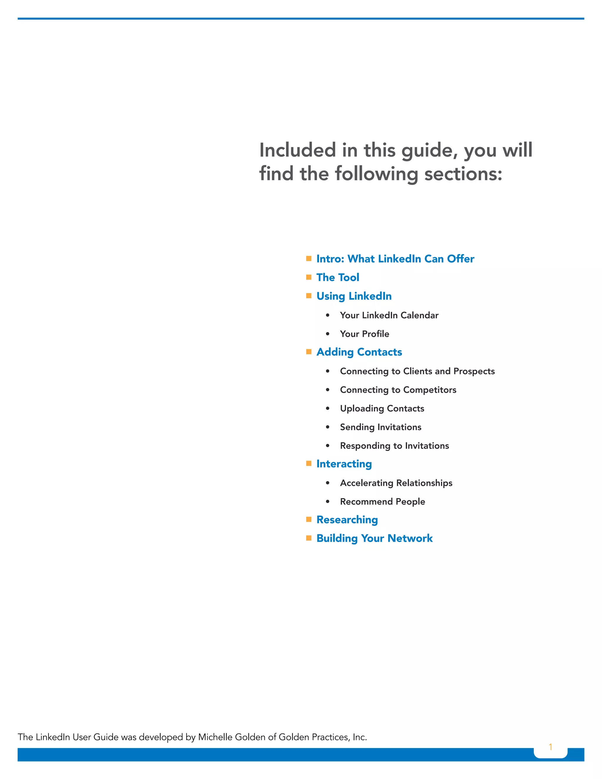 Included in this guide, you will
                                                        find the following sections:



                                                                   ƒƒ What LinkedIn Can Offer
                                                                    Intro:
                                                                   ƒƒ Tool
                                                                    The
                                                                   ƒƒ LinkedIn
                                                                    Using
                                                                     	   •	 Your	LinkedIn	Calendar

                                                                     	   •	 Your	Profile

                                                                   ƒƒ
                                                                    Adding Contacts
                                                                     	   •	 Connecting	to	Clients	and	Prospects

                                                                     	   •	 Connecting	to	Competitors

                                                                     	   •	 Uploading	Contacts

                                                                     	   •	 Sending	Invitations

                                                                     	   •	 Responding	to	Invitations

                                                                   ƒƒ
                                                                    Interacting
                                                                     	   •	 Accelerating	Relationships

                                                                     	   •	 Recommend	People

                                                                   ƒƒ
                                                                    Researching
                                                                   ƒƒ
                                                                    Building Your Network




The LinkedIn User Guide was developed by Michelle Golden of Golden Practices, Inc.
                                                                                                                  1
 