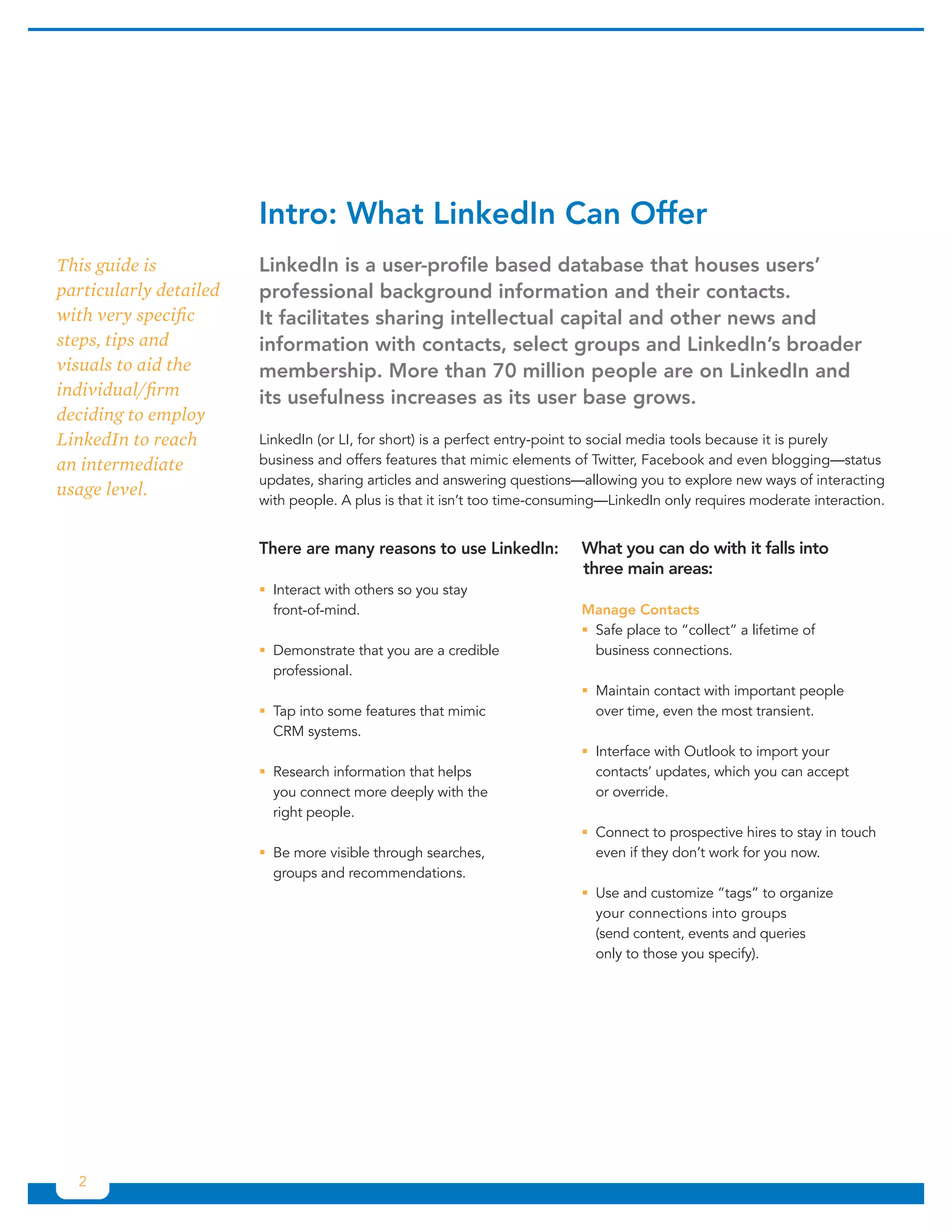 Intro:	What	LinkedIn	Can	Offer
This guide is           LinkedIn	is	a	user-profile	based	database	that	houses	users’	
particularly detailed   professional	background	information	and	their	contacts.	
with very specific      It	facilitates	sharing	intellectual	capital	and	other	news	and	
steps, tips and         information	with	contacts,	select	groups	and	LinkedIn’s	broader	
visuals to aid the      membership.	More	than	70	million	people	are	on	LinkedIn	and	
individual/firm         its	usefulness	increases	as	its	user	base	grows.	
deciding to employ
LinkedIn to reach       LinkedIn (or LI, for short) is a perfect entry-point to social media tools because it is purely
an intermediate         business and offers features that mimic elements of Twitter, Facebook and even blogging—status
                        updates, sharing articles and answering questions—allowing you to explore new ways of interacting
usage level.
                        with people. A plus is that it isn’t too time-consuming—LinkedIn only requires moderate interaction.


                        There	are	many	reasons	to	use	LinkedIn:            What	you	can	do	with	it	falls	into	
                                                                           three	main	areas:
                        ƒƒInteract with others so you stay
                          front-of-mind.                                   Manage	Contacts
                                                                           ƒƒSafe place to “collect” a lifetime of
                        ƒƒDemonstrate that you are a credible                business connections.
                          professional.
                                                                           ƒƒMaintain contact with important people
                        ƒƒ into some features that mimic
                          Tap                                                over time, even the most transient.
                          CRM systems.
                                                                           ƒƒInterface with Outlook to import your
                        ƒƒResearch information that helps                    contacts’ updates, which you can accept
                          you connect more deeply with the                   or override.
                          right people.
                                                                           ƒƒConnect to prospective hires to stay in touch
                        ƒƒ more visible through searches,
                          Be                                                 even if they don’t work for you now.
                          groups and recommendations.
                                                                           ƒƒUse and customize “tags” to organize
                                                                             your connections into groups
                                                                             (send content, events and queries
                                                                             only to those you specify).




  2
 