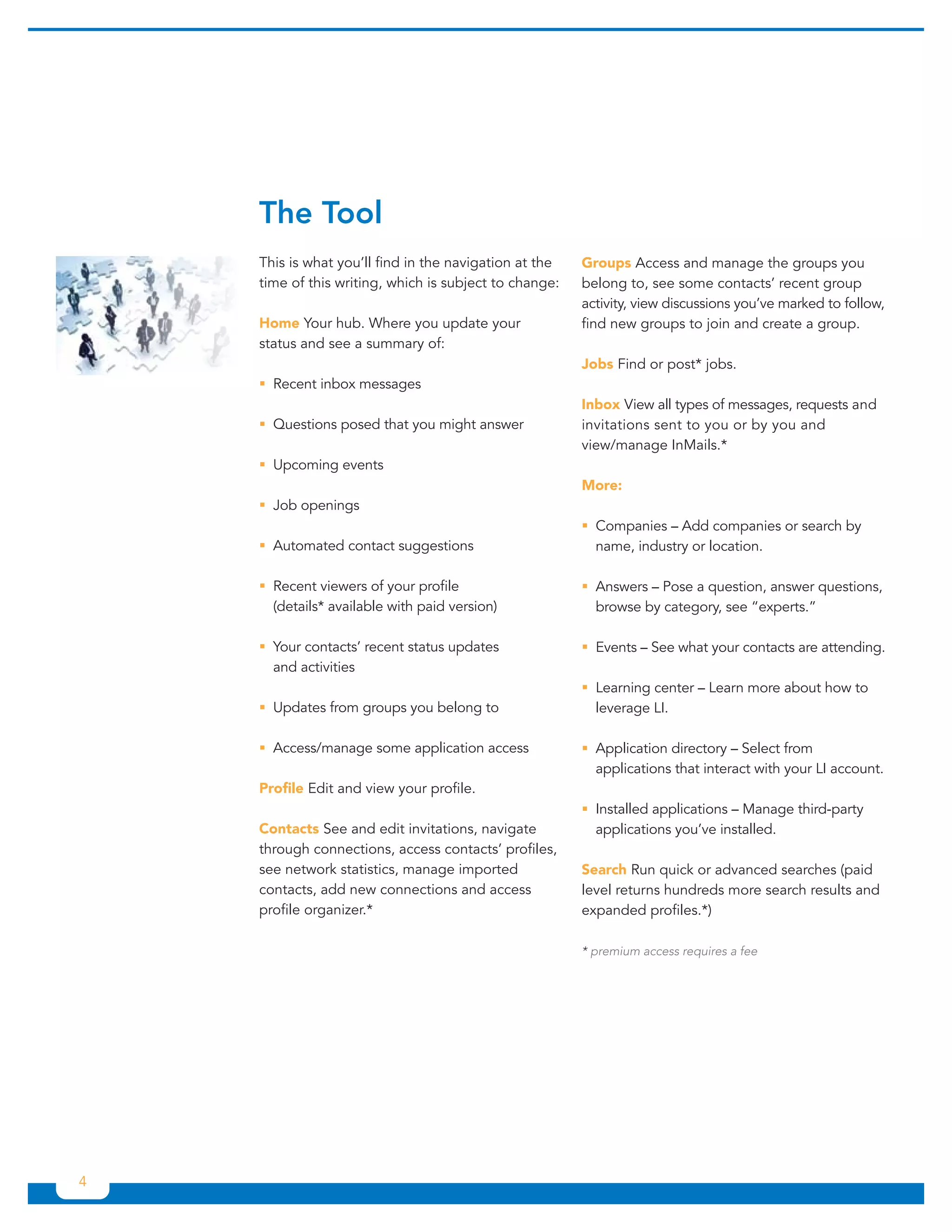 The Tool
    This is what you’ll find in the navigation at the   Groups Access and manage the groups you
    time of this writing, which is subject to change:   belong to, see some contacts’ recent group
                                                        activity, view discussions you’ve marked to follow,
    Home Your hub. Where you update your                find new groups to join and create a group.
    status and see a summary of:
                                                        Jobs Find or post* jobs.
    ƒƒRecent inbox messages
                                                        Inbox View all types of messages, requests and
    ƒƒQuestions posed that you might answer             invitations sent to you or by you and
                                                        view/manage InMails.*
    ƒƒUpcoming events
                                                        More:
    ƒƒJob openings
                                                        ƒƒCompanies – Add companies or search by
    ƒƒAutomated contact suggestions                       name, industry or location.

    ƒƒRecent viewers of your profile                    ƒƒAnswers – Pose a question, answer questions,
      (details* available with paid version)              browse by category, see “experts.”

    ƒƒYour contacts’ recent status updates              ƒƒEvents – See what your contacts are attending.
      and activities
                                                        ƒƒLearning center – Learn more about how to
    ƒƒUpdates from groups you belong to                   leverage LI.

    ƒƒAccess/manage some application access             ƒƒApplication directory – Select from
                                                          applications that interact with your LI account.
    Profile Edit and view your profile.
                                                        ƒƒInstalled applications – Manage third-party
    Contacts See and edit invitations, navigate           applications you’ve installed.
    through connections, access contacts’ profiles,
    see network statistics, manage imported             Search Run quick or advanced searches (paid
    contacts, add new connections and access            level returns hundreds more search results and
    profile organizer.*                                 expanded profiles.*)

                                                        * premium access requires a fee




4
 