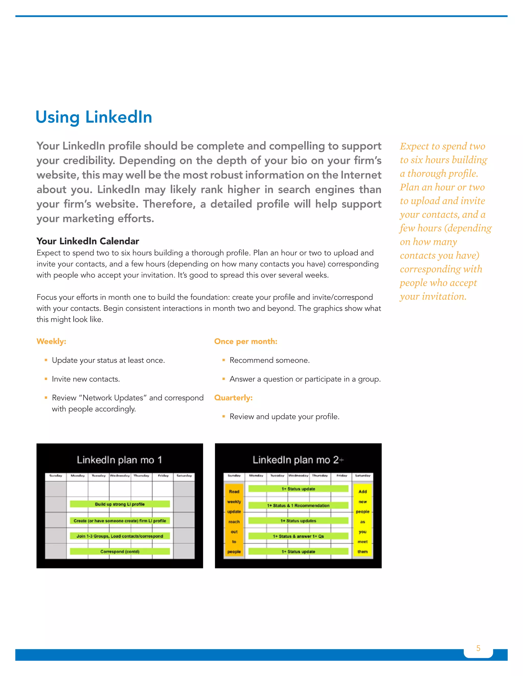 Using	LinkedIn
Your	LinkedIn	profile	should	be	complete	and	compelling	to	support	                                  Expect to spend two
your	credibility.	Depending	on	the	depth	of	your	bio	on	your	firm’s	                                 to six hours building
website,	this	may	well	be	the	most	robust	information	on	the	Internet	                               a thorough profile.
about	 you.	 LinkedIn	 may	 likely	 rank	 higher	 in	 search	 engines	 than	                         Plan an hour or two
your	firm’s	website.	Therefore,	a	detailed	profile	will	help	support	                                to upload and invite
your	marketing	efforts.	                                                                             your contacts, and a
                                                                                                     few hours (depending
Your LinkedIn Calendar                                                                               on how many
Expect to spend two to six hours building a thorough profile. Plan an hour or two to upload and      contacts you have)
invite your contacts, and a few hours (depending on how many contacts you have) corresponding
                                                                                                     corresponding with
with people who accept your invitation. It’s good to spread this over several weeks.
                                                                                                     people who accept
Focus your efforts in month one to build the foundation: create your profile and invite/correspond   your invitation.
with your contacts. Begin consistent interactions in month two and beyond. The graphics show what
this might look like.

Weekly:                                           Once per month:

  ƒƒUpdate your status at least once.               ƒƒRecommend someone.

  ƒƒInvite new contacts.                            ƒƒAnswer a question or participate in a group.

  ƒƒReview “Network Updates” and correspond       Quarterly:
    with people accordingly.
                                                    ƒƒReview and update your profile.




                                                                                                                      5
 