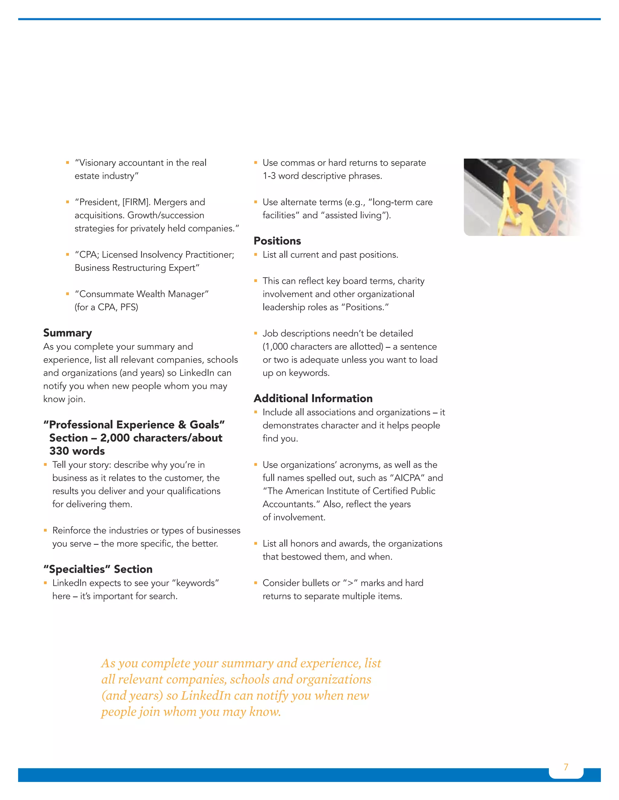 ƒƒ“Visionary accountant in the real            ƒƒUse commas or hard returns to separate
       estate industry”                               1-3 word descriptive phrases.

     ƒƒ“President, [FIRM]. Mergers and              ƒƒUse alternate terms (e.g., “long-term care
       acquisitions. Growth/succession                facilities” and “assisted living”).
       strategies for privately held companies.”
                                                    Positions
     ƒƒ“CPA; Licensed Insolvency Practitioner;      ƒƒ all current and past positions.
                                                      List
       Business Restructuring Expert”
                                                    ƒƒThis can reflect key board terms, charity
     ƒƒ“Consummate Wealth Manager”                    involvement and other organizational
       (for a CPA, PFS)                               leadership roles as “Positions.”

Summary                                             ƒƒJob descriptions needn’t be detailed
As you complete your summary and                      (1,000 characters are allotted) – a sentence
experience, list all relevant companies, schools      or two is adequate unless you want to load
and organizations (and years) so LinkedIn can         up on keywords.
notify you when new people whom you may
know join.                                          Additional Information
                                                    ƒƒInclude all associations and organizations – it
“Professional Experience & Goals”                     demonstrates character and it helps people
 Section – 2,000 characters/about                     find you.
 330 words
ƒƒ your story: describe why you’re in
  Tell                                              ƒƒUse organizations’ acronyms, as well as the
  business as it relates to the customer, the         full names spelled out, such as “AICPA” and
  results you deliver and your qualifications         “The American Institute of Certified Public
  for delivering them.                                Accountants.” Also, reflect the years
                                                      of involvement.
ƒƒReinforce the industries or types of businesses
  you serve – the more specific, the better.        ƒƒ all honors and awards, the organizations
                                                      List
                                                      that bestowed them, and when.
“Specialties” Section
ƒƒLinkedIn expects to see your “keywords”           ƒƒConsider bullets or “>” marks and hard
  here – it’s important for search.                   returns to separate multiple items.




              As you complete your summary and experience, list
              all relevant companies, schools and organizations
              (and years) so LinkedIn can notify you when new
              people join whom you may know.



                                                                                                        7
 
