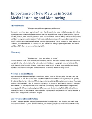 Importance of New Metrics in Social
Media Listening and Monitoring
Introduction:
“When you are not listening you are not learning”
Companies now have spent approximately more than 6 years in the social media landscape; it is indeed
interesting to see how this space has evolved over the period of time. Now we have luxury to express
our likes, dislikes, what we want, when we want and from whom we want. Many individuals all over the
world are having conversations about the brands, products, services, online users discuss about your
product quality or service quality in a blog, mention your name on Twitter, share your press release on
Facebook, leave a comments on a review site, but with all the talking happening around in this virtual
world shouldn’t there be someone listening to it?.
Listening
“When you don't listen you will not be heard”
Millions of online users share opinions and how they perceive about the brand or products. Companies
trying to develop better relationship with customers should start engaging in a conversation and the
basic of good conversation is to listen. Listening to conversations on what is being said on the social
world can provide critical insights to the companies to leverage their marketing activity.
Metrics in Social Media
Is social media all about share of voice, sentiment, media Type? If this was asked five years ago, my
answer would be YES. But we are in the era of Social Media and we have already observed its growth,
direction and challenges in terms of Marketing, Implementation and Execution. As an analyst I have also
understood that Analytics play an important role across all aspects of Social Media Listening. The most
difficult task is to convince and influence our clients (marketers). We see different service providers
coming up with different methodologies and framework to derive meaningful insights with different
parameters. When a client looks at the frameworks independently it may be hard to digest, however it
makes sense if we provide cumulative insights.
Conversation Impact Matrix
In today’s scenario we have realized the importance of brand presence and visibility which will drive
reach and awareness. So, now at a broader level, we can easily emphasize on two areas which would
 