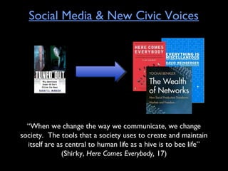 Social Media & New Civic Voices
“When we change the way we communicate, we change
society. The tools that a society uses to create and maintain
itself are as central to human life as a hive is to bee life”
(Shirky, Here Comes Everybody, 17)
 
