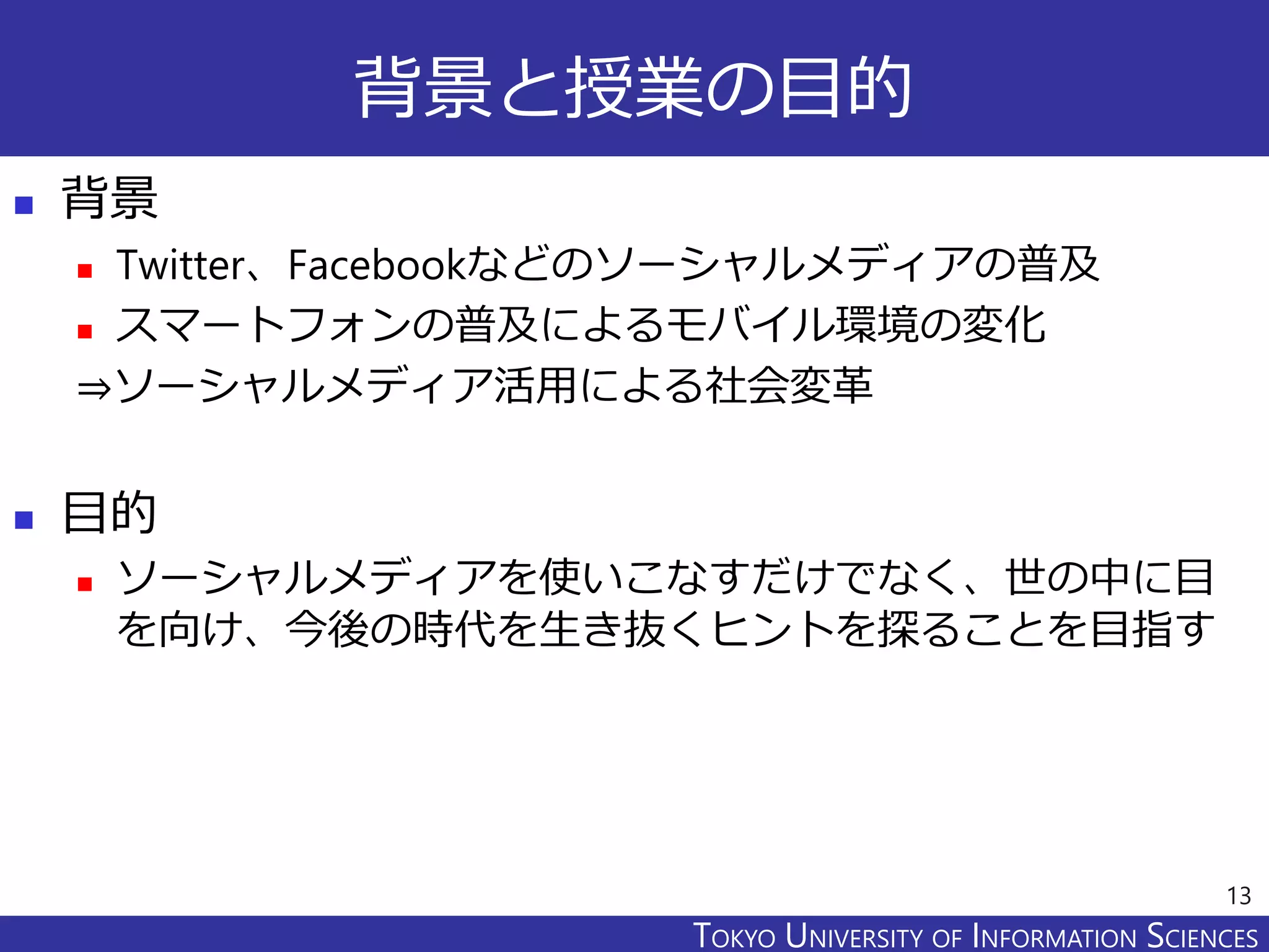 TOKYO JOHO UNIVERSITYTOKYO UNIVERSITY OF INFORMATION SCIENCES
背景と授業の目的
 背景
 Twitter、Facebookなどのソーシャルメディアの普及
 スマートフォンの普及によるモバイル環境の変化
⇒ソーシャルメディア活用による社会変革
 目的
 ソーシャルメディアを使いこなすだけでなく、世の中に目
を向け、今後の時代を生き抜くヒントを探ることを目指す
13
 