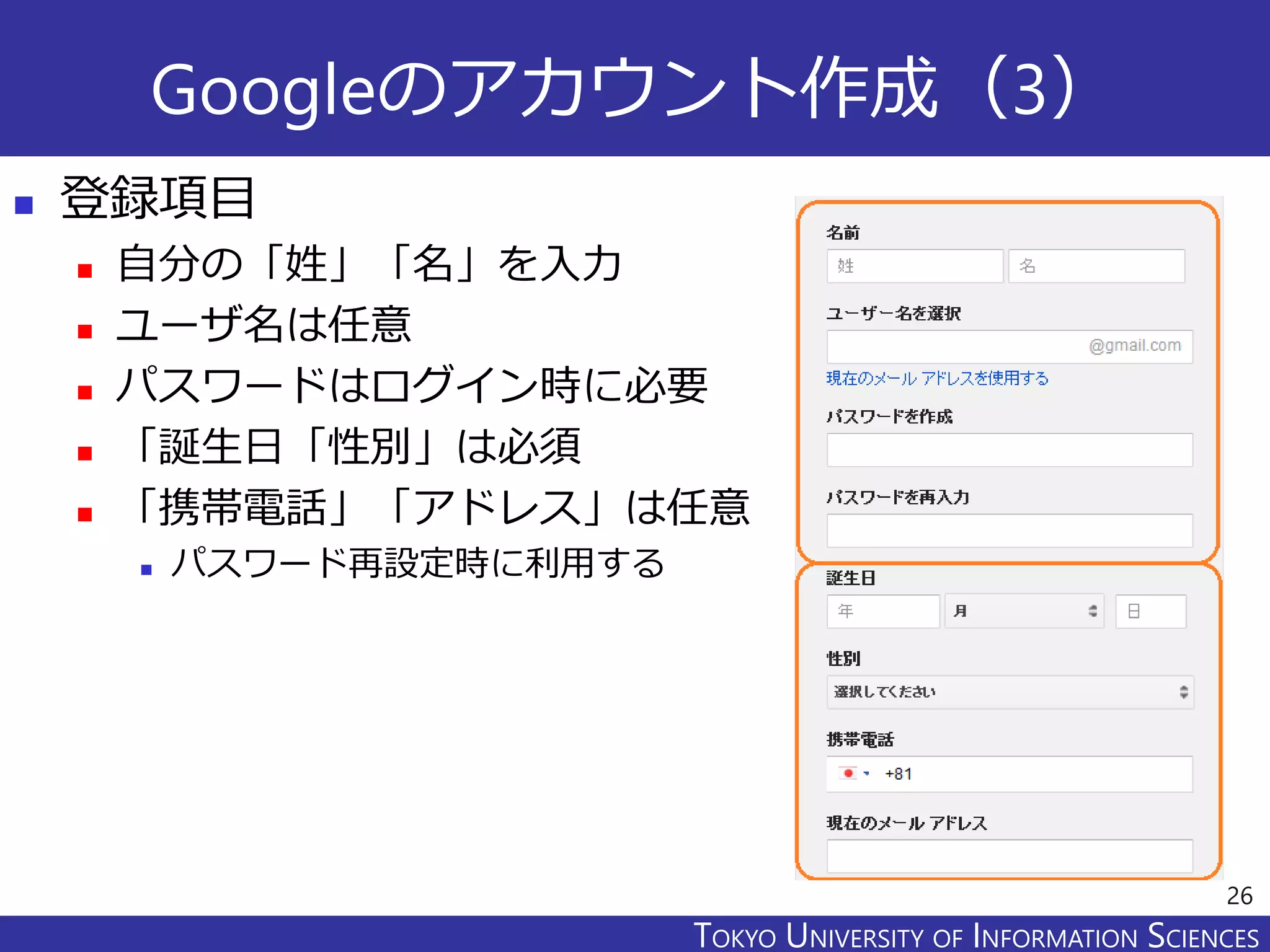 TOKYO JOHO UNIVERSITYTOKYO UNIVERSITY OF INFORMATION SCIENCES
Googleのアカウント作成（3）
 登録項目
 自分の「姓」「名」を入力
 ユーザ名は任意
 パスワードはログイン時に必要
 「誕生日「性別」は必須
 「携帯電話」「アドレス」は任意
 パスワード再設定時に利用する
26
 