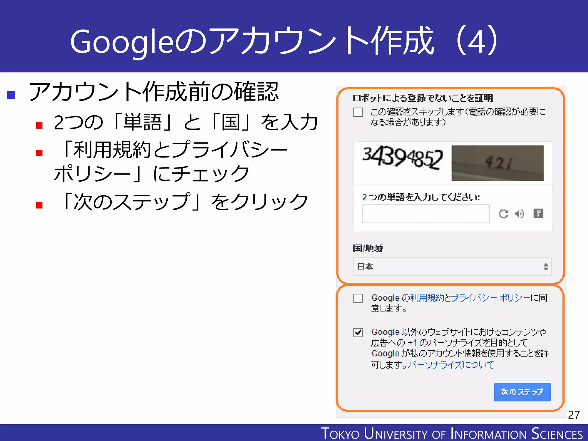 TOKYO JOHO UNIVERSITYTOKYO UNIVERSITY OF INFORMATION SCIENCES
Googleのアカウント作成（4）
 アカウント作成前の確認
 2つの「単語」と「国」を入力
 「利用規約とプライバシー
ポリシー」にチェック
 「次のステップ」をクリック
27
 