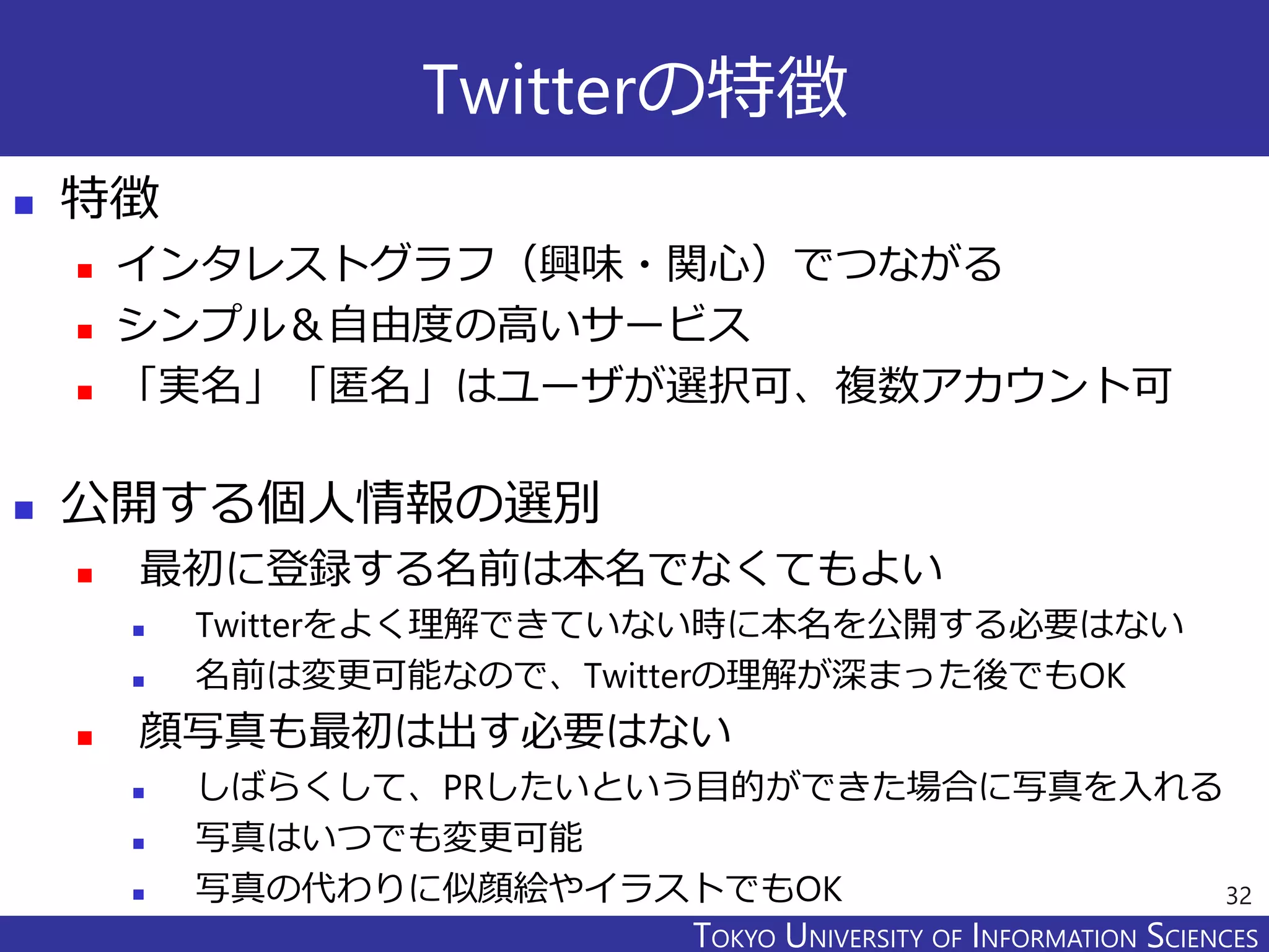 TOKYO JOHO UNIVERSITYTOKYO UNIVERSITY OF INFORMATION SCIENCES
Twitterの特徴
 特徴
 インタレストグラフ（興味・関心）でつながる
 シンプル＆自由度の高いサービス
 「実名」「匿名」はユーザが選択可、複数アカウント可
 公開する個人情報の選別
 最初に登録する名前は本名でなくてもよい
 Twitterをよく理解できていない時に本名を公開する必要はない
 名前は変更可能なので、Twitterの理解が深まった後でもOK
 顔写真も最初は出す必要はない
 しばらくして、PRしたいという目的ができた場合に写真を入れる
 写真はいつでも変更可能
 写真の代わりに似顔絵やイラストでもOK 32
 