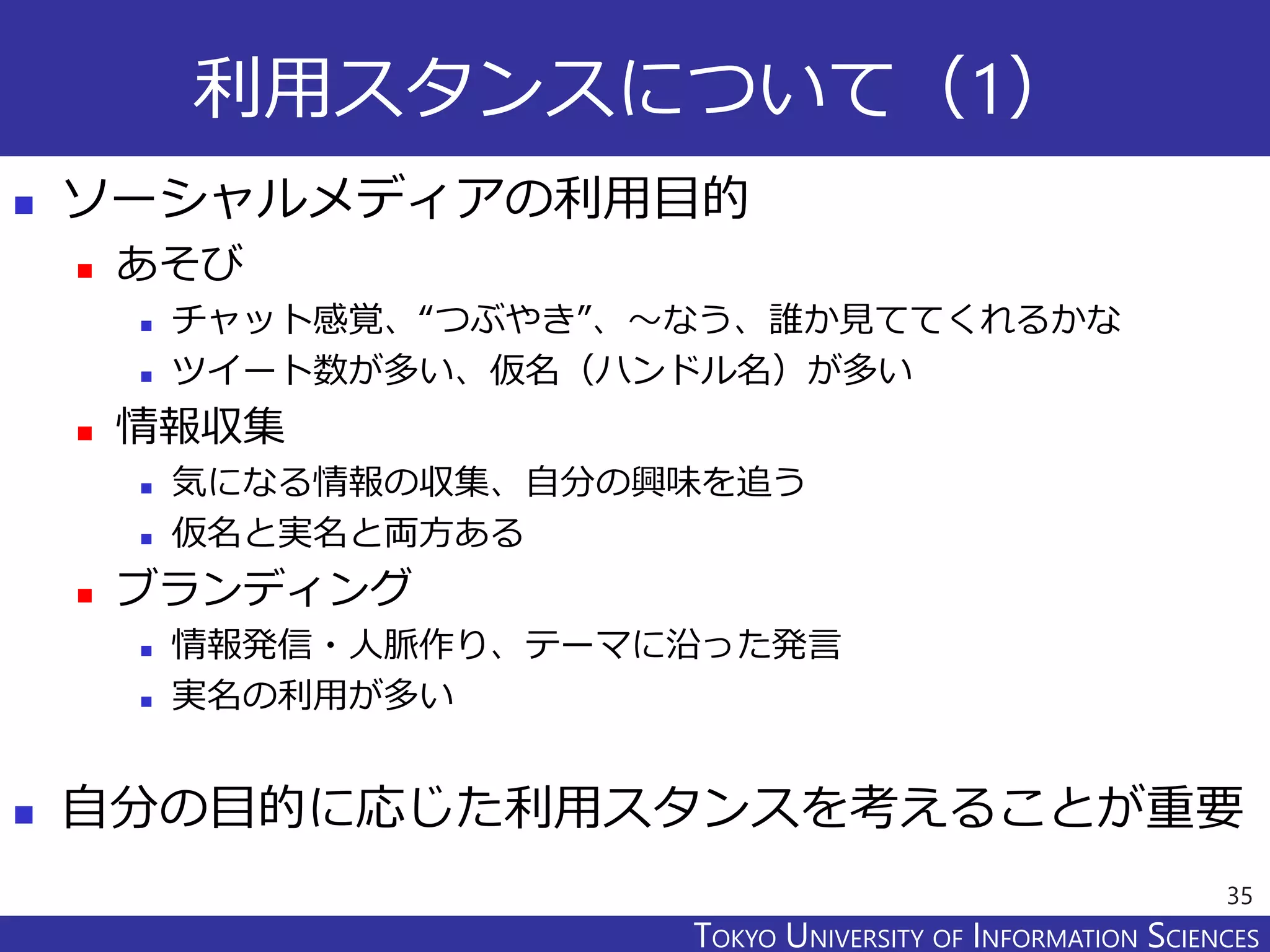 TOKYO JOHO UNIVERSITYTOKYO UNIVERSITY OF INFORMATION SCIENCES
利用スタンスについて（1）
 ソーシャルメディアの利用目的
 あそび
 チャット感覚、“つぶやき”、～なう、誰か見ててくれるかな
 ツイート数が多い、仮名（ハンドル名）が多い
 情報収集
 気になる情報の収集、自分の興味を追う
 仮名と実名と両方ある
 ブランディング
 情報発信・人脈作り、テーマに沿った発言
 実名の利用が多い
 自分の目的に応じた利用スタンスを考えることが重要
35
 