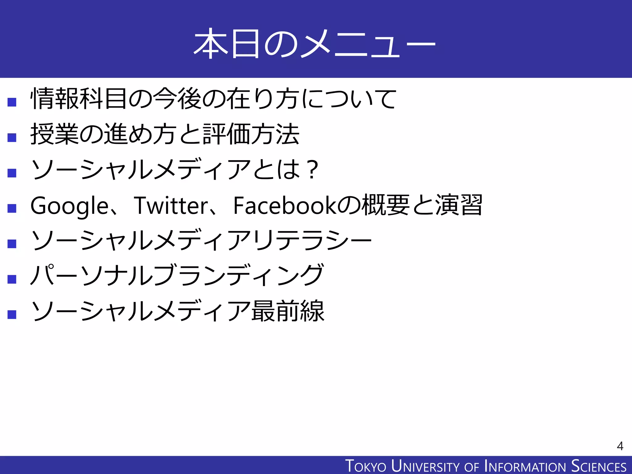 TOKYO JOHO UNIVERSITYTOKYO UNIVERSITY OF INFORMATION SCIENCES
本日のメニュー
 情報科目の今後の在り方について
 授業の進め方と評価方法
 ソーシャルメディアとは？
 Google、Twitter、Facebookの概要と演習
 ソーシャルメディアリテラシー
 パーソナルブランディング
 ソーシャルメディア最前線
4
 