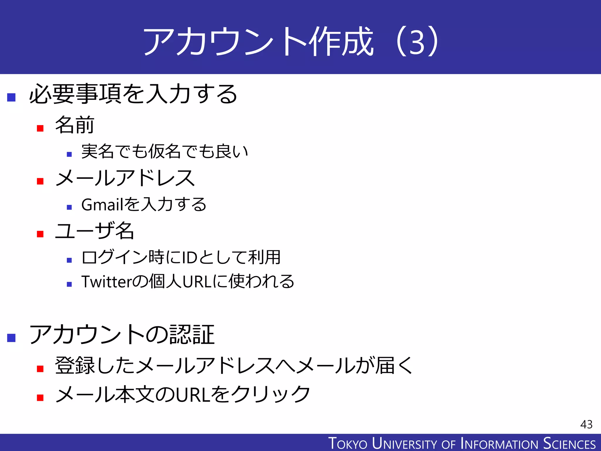 TOKYO JOHO UNIVERSITYTOKYO UNIVERSITY OF INFORMATION SCIENCES
アカウント作成（3）
 必要事項を入力する
 名前
 実名でも仮名でも良い
 メールアドレス
 Gmailを入力する
 ユーザ名
 ログイン時にIDとして利用
 Twitterの個人URLに使われる
 アカウントの認証
 登録したメールアドレスへメールが届く
 メール本文のURLをクリック
43
 