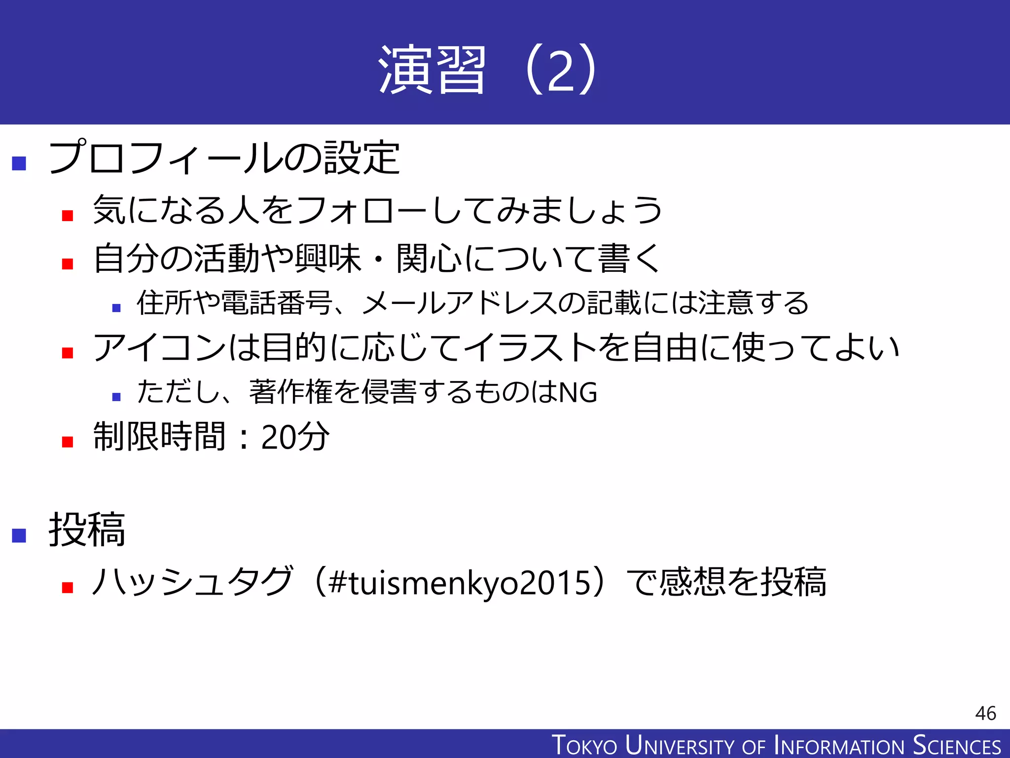 TOKYO JOHO UNIVERSITYTOKYO UNIVERSITY OF INFORMATION SCIENCES
演習（2）
 プロフィールの設定
 気になる人をフォローしてみましょう
 自分の活動や興味・関心について書く
 住所や電話番号、メールアドレスの記載には注意する
 アイコンは目的に応じてイラストを自由に使ってよい
 ただし、著作権を侵害するものはNG
 制限時間：20分
 投稿
 ハッシュタグ（#tuismenkyo2015）で感想を投稿
46
 