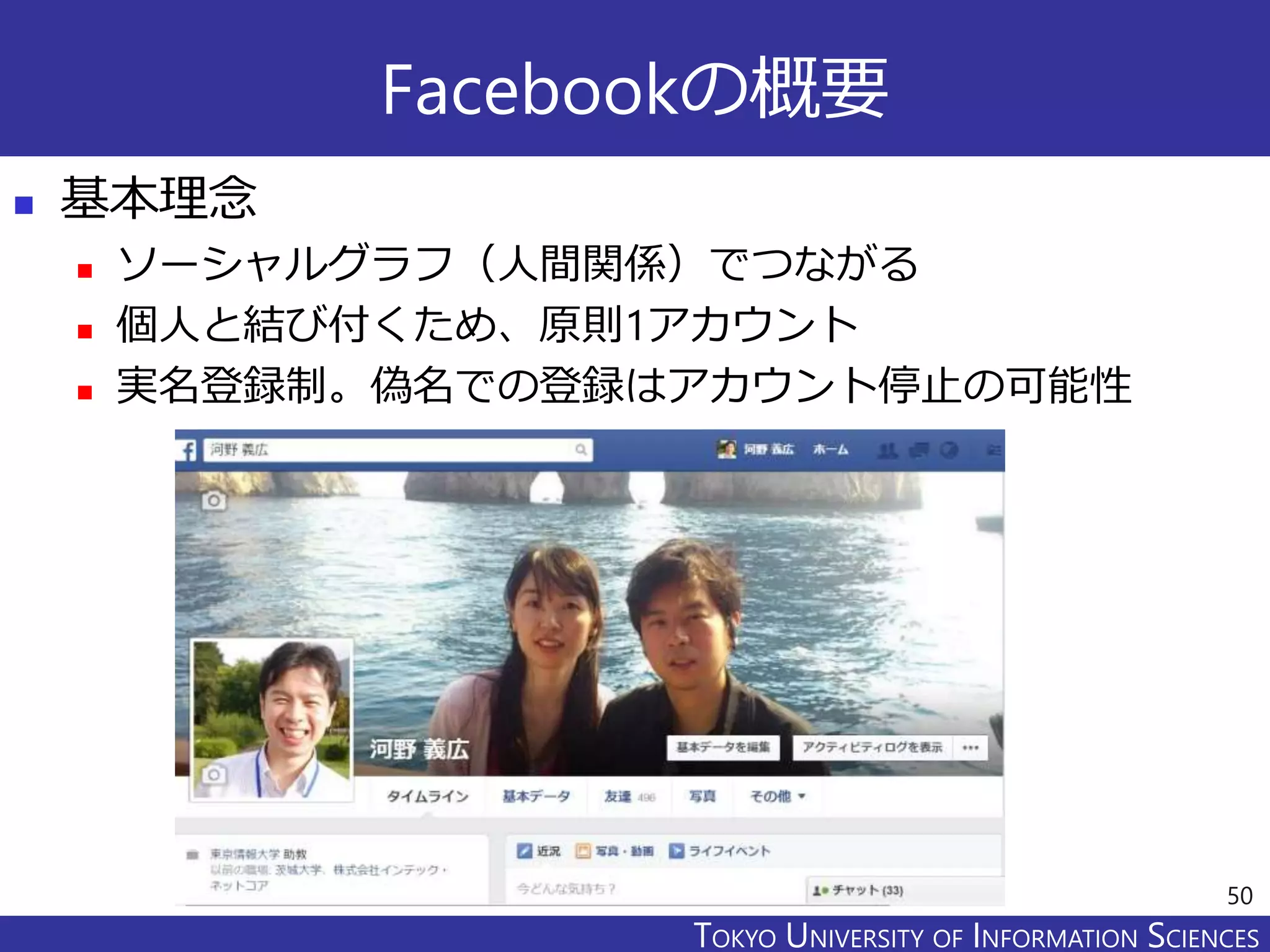 TOKYO JOHO UNIVERSITYTOKYO UNIVERSITY OF INFORMATION SCIENCES
Facebookの概要
 基本理念
 ソーシャルグラフ（人間関係）でつながる
 個人と結び付くため、原則1アカウント
 実名登録制。偽名での登録はアカウント停止の可能性
50
 