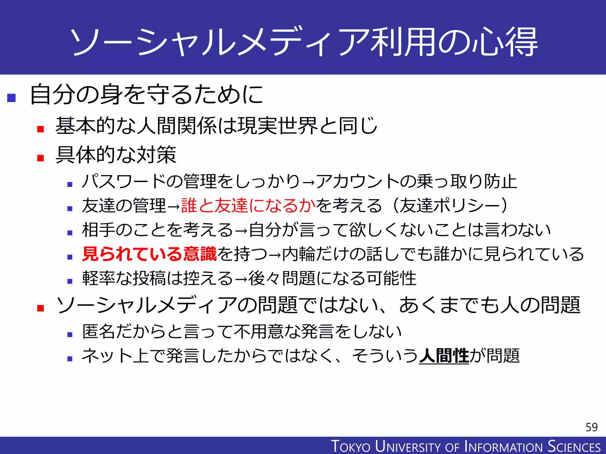 TOKYO JOHO UNIVERSITYTOKYO UNIVERSITY OF INFORMATION SCIENCES
ソーシャルメディア利用の心得
 自分の身を守るために
 基本的な人間関係は現実世界と同じ
 具体的な対策
 パスワードの管理をしっかり→アカウントの乗っ取り防止
 友達の管理→誰と友達になるかを考える（友達ポリシー）
 相手のことを考える→自分が言って欲しくないことは言わない
 見られている意識を持つ→内輪だけの話しでも誰かに見られている
 軽率な投稿は控える→後々問題になる可能性
 ソーシャルメディアの問題ではない、あくまでも人の問題
 匿名だからと言って不用意な発言をしない
 ネット上で発言したからではなく、そういう人間性が問題
59
 