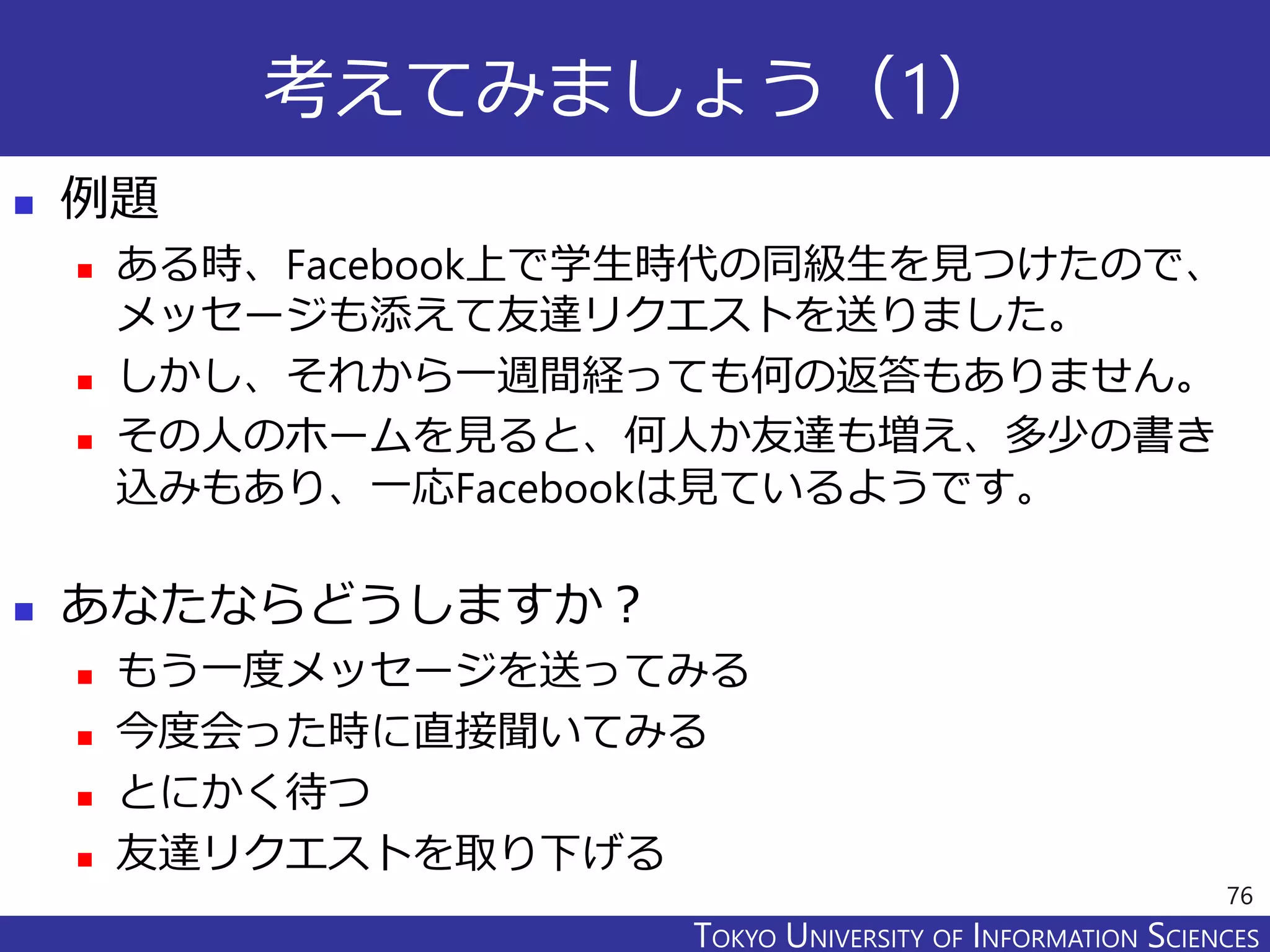 TOKYO JOHO UNIVERSITYTOKYO UNIVERSITY OF INFORMATION SCIENCES
考えてみましょう（1）
 例題
 ある時、Facebook上で学生時代の同級生を見つけたので、
メッセージも添えて友達リクエストを送りました。
 しかし、それから一週間経っても何の返答もありません。
 その人のホームを見ると、何人か友達も増え、多少の書き
込みもあり、一応Facebookは見ているようです。
 あなたならどうしますか？
 もう一度メッセージを送ってみる
 今度会った時に直接聞いてみる
 とにかく待つ
 友達リクエストを取り下げる
76
 