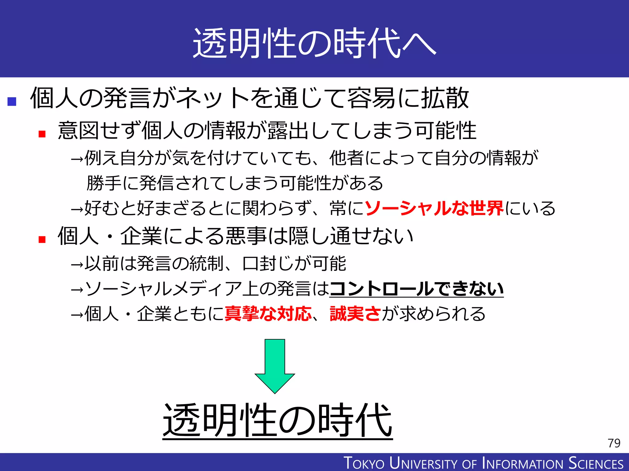 TOKYO JOHO UNIVERSITYTOKYO UNIVERSITY OF INFORMATION SCIENCES
透明性の時代へ
 個人の発言がネットを通じて容易に拡散
 意図せず個人の情報が露出してしまう可能性
→例え自分が気を付けていても、他者によって自分の情報が
勝手に発信されてしまう可能性がある
→好むと好まざるとに関わらず、常にソーシャルな世界にいる
 個人・企業による悪事は隠し通せない
→以前は発言の統制、口封じが可能
→ソーシャルメディア上の発言はコントロールできない
→個人・企業ともに真摯な対応、誠実さが求められる
79
透明性の時代
 