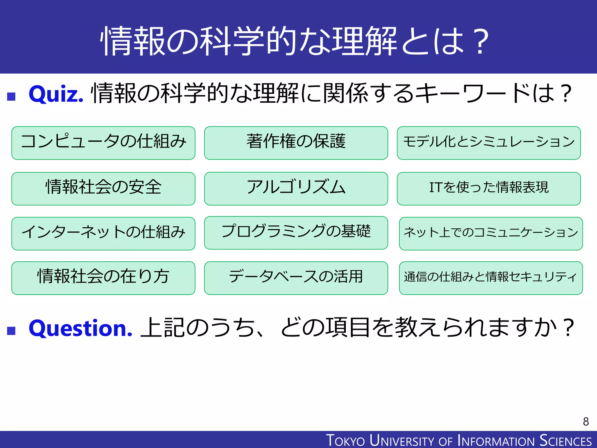 TOKYO JOHO UNIVERSITYTOKYO UNIVERSITY OF INFORMATION SCIENCES
情報の科学的な理解とは？
 Quiz. 情報の科学的な理解に関係するキーワードは？
 Question. 上記のうち、どの項目を教えられますか？
8
コンピュータの仕組み
情報社会の安全
著作権の保護
プログラミングの基礎インターネットの仕組み
モデル化とシミュレーション
アルゴリズム
データベースの活用
ITを使った情報表現
情報社会の在り方
ネット上でのコミュニケーション
通信の仕組みと情報セキュリティ
 