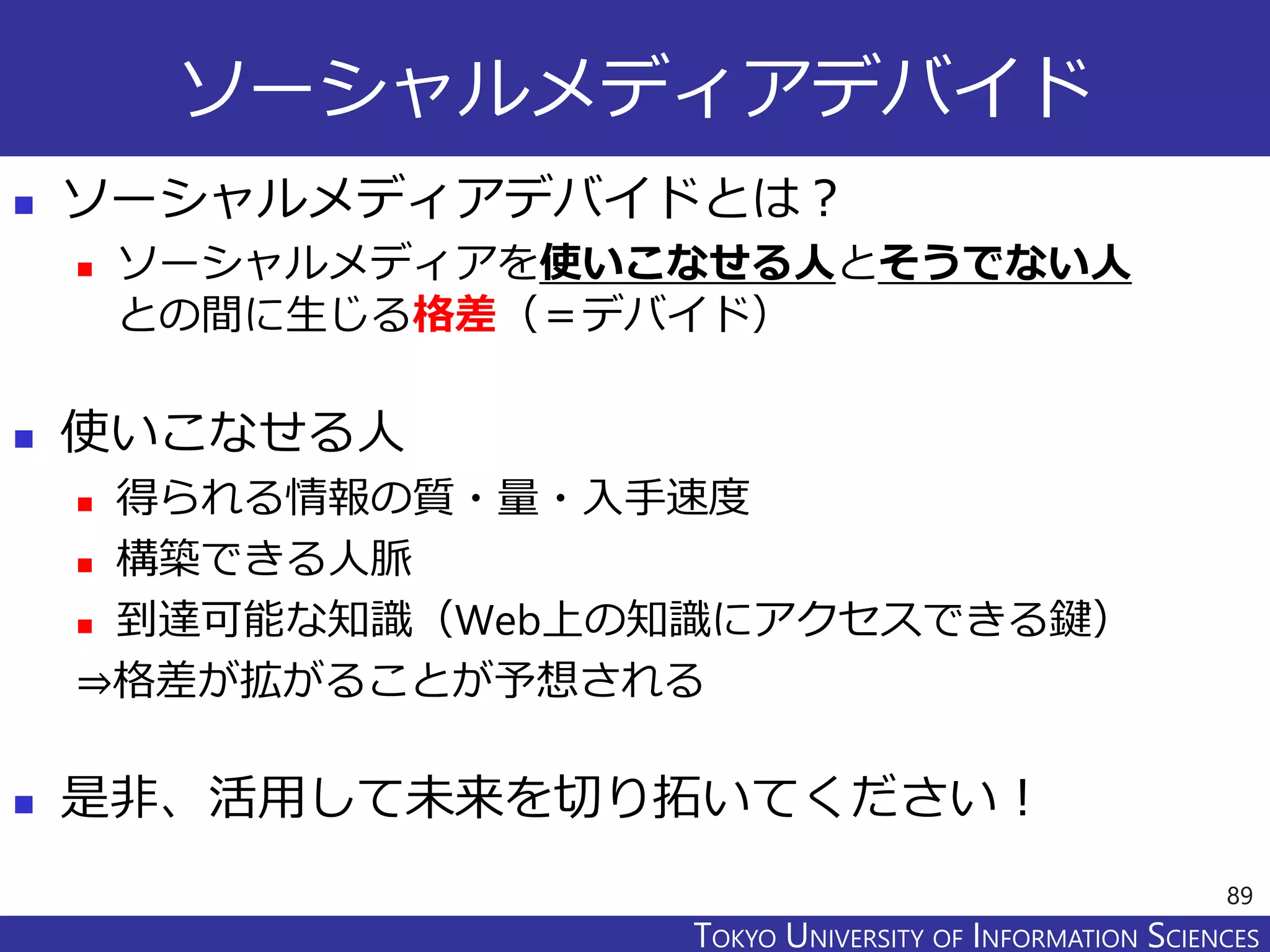 TOKYO JOHO UNIVERSITYTOKYO UNIVERSITY OF INFORMATION SCIENCES
ソーシャルメディアデバイド
 ソーシャルメディアデバイドとは？
 ソーシャルメディアを使いこなせる人とそうでない人
との間に生じる格差（＝デバイド）
 使いこなせる人
 得られる情報の質・量・入手速度
 構築できる人脈
 到達可能な知識（Web上の知識にアクセスできる鍵）
⇒格差が拡がることが予想される
 是非、活用して未来を切り拓いてください！
89
 