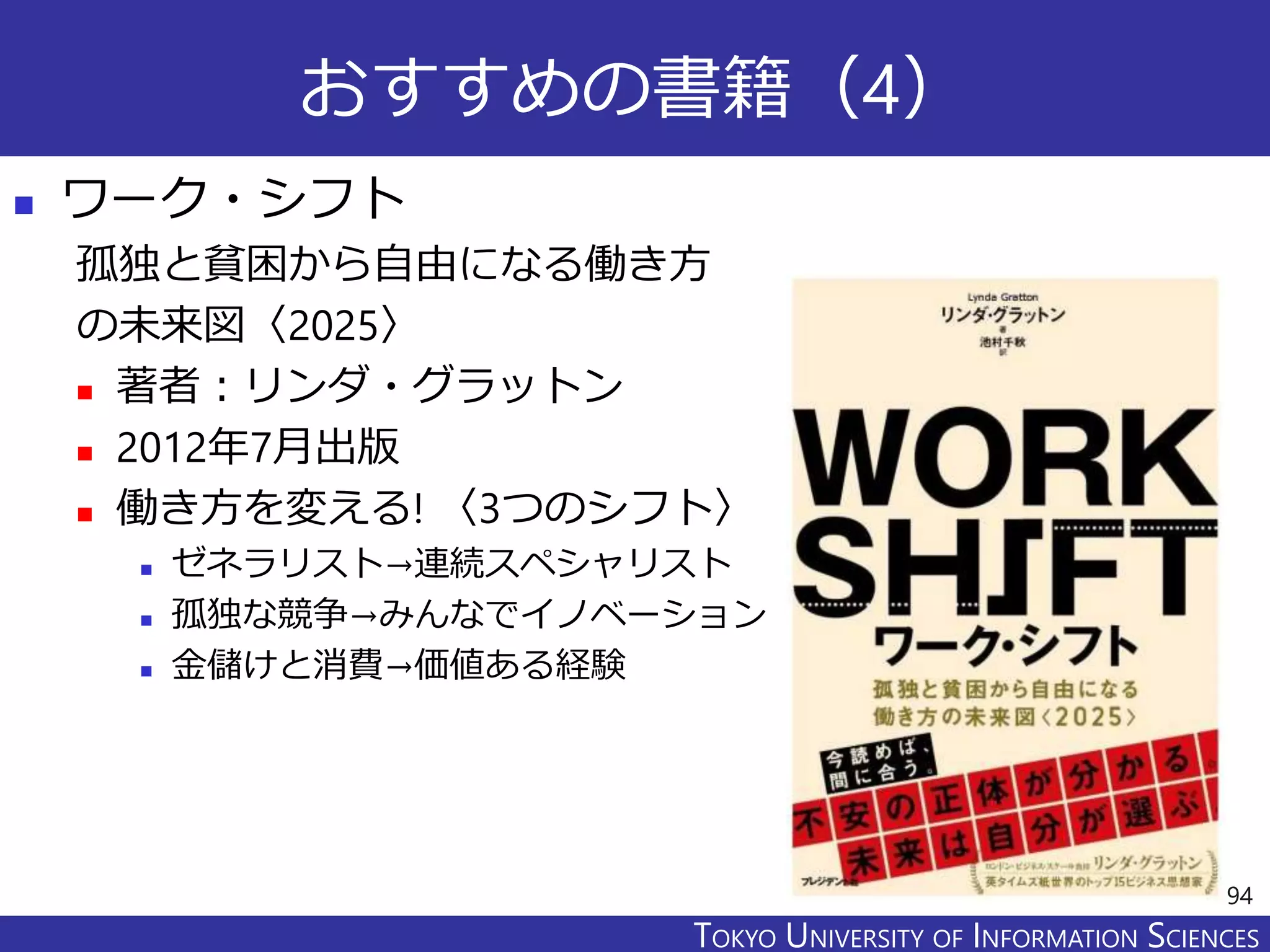 TOKYO JOHO UNIVERSITYTOKYO UNIVERSITY OF INFORMATION SCIENCES
おすすめの書籍（4）
 ワーク・シフト
孤独と貧困から自由になる働き方
の未来図〈2025〉
 著者：リンダ・グラットン
 2012年7月出版
 働き方を変える! 〈3つのシフト〉
 ゼネラリスト→連続スペシャリスト
 孤独な競争→みんなでイノベーション
 金儲けと消費→価値ある経験
94
 
